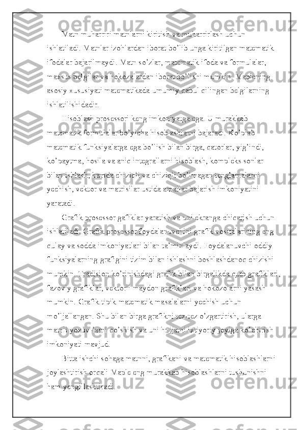 Matn muharriri matnlarni kiritish va muharrirlash uchun 
ishlatiladi. Matnlar izohlardan iborat bo’lib unga kiritilgan matematik 
ifodalar bajarilmaydi. Matn so’zlar, matematik ifoda va formulalar, 
maxsus belgilar va hokozalardan iborat bo’lishi mumkin. Maplening 
asosiy xususiyati matematikada umumiy qabul qilingan belgilarning 
ishlatilishidadir.
Hisoblash prosessori keng imkoniyatga ega. U murakkab 
matematik formulalar bo’yicha hisoblashlarni bajaradi. Ko’plab 
matematik funksiyalarga ega bo’lish bilan birga, qatorlar, yig’indi, 
ko’paytma, hosila va aniq integrallarni hisoblash, kompleks sonlar 
bilan ishlash, hamda chiziqli va chiziqli bo’lmagan tenglamalarni 
yechish, vektor va matrisilar ustida amallar bajarish imkoniyatini 
yaratadi.
Grafik prosessor gafiklar yaratish va uni ekranga chiqarish uchun 
ishlatiladi. Grafik prosessor foydalanuvchini grafik vositalarining eng 
qulay va sodda imkoniyatlari bilan ta’minlaydi. Foydalanuvchi oddiy 
funksiyalarning grafigini tizim bilan ishlashni boshlashdanoq chizishi 
mumkin. Tradision ko’rinishdagi grafik bilan birgalikda qutb grafiklari,
fazoviy grafiklar, vektorli maydon grafiklari va hokozolarni yasash 
mumkin. Grafik tipik matematik masalalarni yechish uchun 
mo’ljallangan. Shu bilan birga grafikni tez-tez o’zgartirish, ularga 
matnli yozuv-larni qo’shish va uni hujjatni ixtiyoriy joyiga ko’chirish 
imkoniyati mavjud.
Bitta ishchi sohaga matnni, grafikani va matematik hisoblashlarni 
joylashtirish orqali Maple eng murakkab hisoblashlarni tushunishni 
ham yengillashtiradi. 