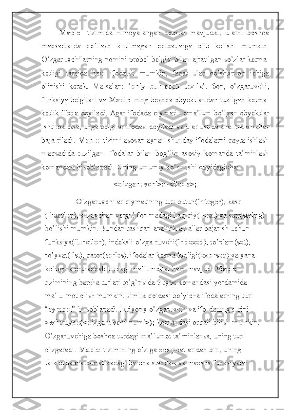 Maple     tizimida   himoyalangan   nomlar   mavjudki,   ularni   boshqa
maqsadlarda   qo’llash   kutilmagan   oqibatlarga   olib   kelishi   mumkin.
O’zgaruvchilarning nomini probel belgisi bilan ajratilgan so’zlar ketma-
ketligi   tarzida   ham   ifodalsh   mumkin,   faqat   ular   qo’shtirnoq   ichiga
olinishi   kerak.   Ma-salan:   ‘ oniy   bur-chak   tezlik ’.   Son,   o’zgaruvchi,
funksiya belgilari va  Maple   ning boshqa obyektlaridan tuzilgan ketma-
ketlik  ifoda  deyiladi. Agar ifodada qiymati noma’lum bo’lgan obyektlar
ishtirok etsa, unga belgilar ifodasi deyiladi va ular ustida analitik amallar
baja-riladi.  Maple   tizimi asosan aynan shunday ifodalarni qayta ishlash
maqsadida   tuzilgan.   Ifodalar   bilan   bog’liq   asosiy   komanda   ta’minlash
komandasi hisoblanadi. Uning umumiy ko’rinishi quyidagicha:
<o’zgaruvchi>:=<ifoda>;
O’zgaruvchilar qiymatining turi butun( integer ), kasr 
( fraction ), suzuvchan vergul for-madagi haqiqiy( float ) va satr( string ) 
bo’lishi mumkin. Bundan tashqari analitik amallar bajarish uchun 
funksiya( function ), indeksli o’zga-ruvchi( indexed ), to’plam( set ), 
ro’yxat( list ), qator( series ), ifodalar ketma-ketligi( exprseq ) va yana 
ko’pgina murakkab turdagi ma’lumotlar ham mavjud.  Maple   
tizimining barcha turlari to’g’risida  ?  type komandasi yordamida 
ma’lu-mot olish mumkin. Jimlik qoidasi bo’yicha ifodalarning turi 
“ symbol ” hi-soblanadi. Ixtiyoriy o’zgaruvchi va ifo-daning turini 
>whattype(<o’zgaruvchi nomi>);  komandasi orqali bilish mumkin. 
O’zgaruvchiga boshqa turdagi ma’lumot ta’minlansa, uning turi 
o’zgaradi.  Maple   tizimining o’ziga xos jihatlaridan biri, uning 
tarkibida mate-matikadagi barcha standart va maxsus funksiyalar  