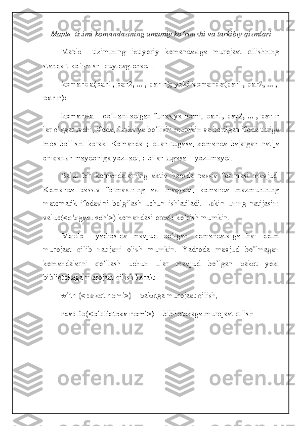 Maple  tizimi komandasining umumiy ko’rinishi va tarkibiy qismlari
Maple     tizimining   ixtiyoriy   komandasiga   murojaat   qilishning
standart ko’rinishi quyidagichadir:
komanda(par1, par2, ... , par n); yoki komanda(par1, par2, ... , 
par n):
komanda   – qo’llaniladigan funksiya nomi,   par1, par2, ... , par n
lar o’zgaruvchi, ifoda, funksiya bo’lishi mumkin va berilgan ifoda turiga
mos   bo’lishi   kerak.   Komanda   ;   bilan   tugasa,   komanda   bajargan   natija
chiqarish maydoniga yoziladi,  :  bilan tugasa – yozilmaydi.
Ba’zi   bir   komandalarning   aktiv   hamda   passiv   for-masi   mavjud.
Komanda   passiv   formasining   asl   maqsadi,   komanda   mazmunining
matematik   ifodasini   belgilash   uchun   ishlatiladi.   Lekin   uning   natijasini
value( <o’zgaruvchi> ) komandasi orqali ko’rish mumkin.
Maple     yadrosida   mavjud   bo’lgan   komandalarga   har   doim
murojaat   qilib   natijani   olish   mumkin.   Yadroda   mavjud   bo’lmagan
komandalarni   qo’llash   uchun   ular   mavjud   bo’lgan   paket   yoki
bibliotekaga murojaat qilish kerak:
with (<paket nomi>)  – paketga murojaat qilish,
readlib(<biblioteka nomi>)  – bibliotekaga murojaat qilish. 