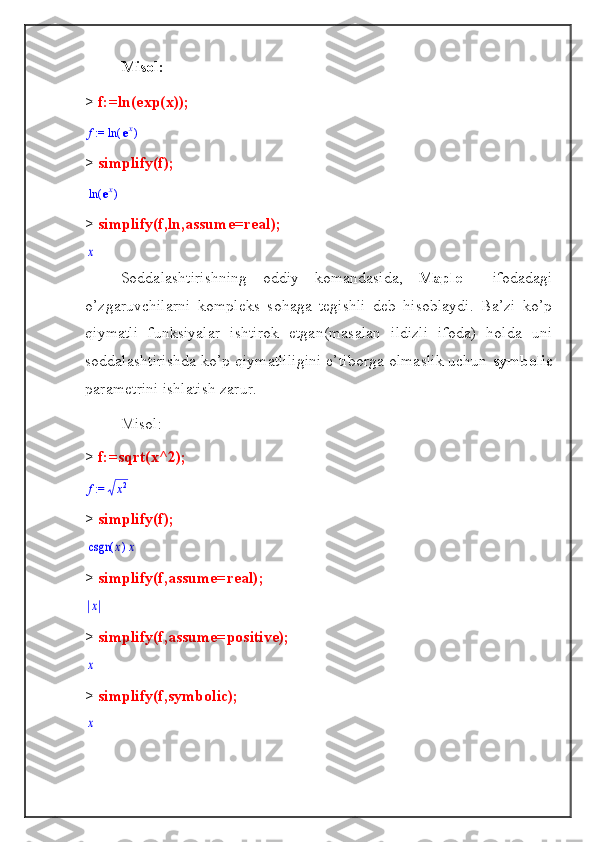 Misol:
>  f:=ln(exp(x)); := f	(	)	ln	ex
>  simplify(f);	
(	)	ln	ex
>  simplify(f,ln,assume=real);	
x
Soddalashtirishning   oddiy   komandasida,   Maple     ifodadagi
o’zgaruvchilarni   kompleks   sohaga   tegishli   deb   hisoblaydi.   Ba’zi   ko’p
qiymatli   funksiyalar   ishtirok   etgan(masalan   ildizli   ifoda)   holda   uni
soddalashtirishda ko’p qiymatliligini e’tiborga olmaslik uchun  symbolic
parametrini ishlatish zarur.
Misol:
>  f:=sqrt(x^2);
 := f	x2
>  simplify(f);	
(	)	csgn	x	x
>  simplify(f,assume=real);	
x
>  simplify(f,assume=positive);
x
>  simplify(f,symbolic);
x 