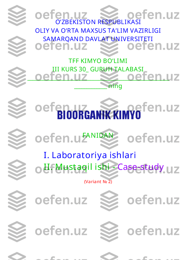 O‘ZBEKISTO N  RESPUBLIKASI
OLIY  VA O‘RTA MAX SUS TA’LIM VAZIRLIGI
SAMARQAN D  DAVLAT UN IVERSITETI
TFF KIMY O BO‘LIMI
III KURS 30_ GURUH TALABASI  
________________________________________________________
_____________ ning
FA N I DA N  
I. Laborat oriy a ishlari
II. Must aqil ishi  -  Case-st udy
(Variant   №  2 )BIOORGANIK KIMYO 