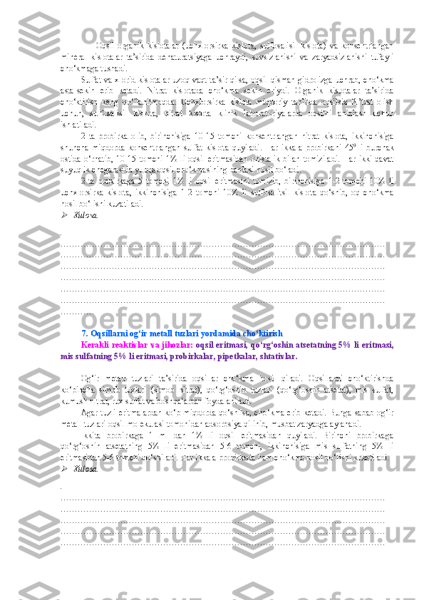                     Oqsil   organik   kislotalar   (uchxlorsirka   kislota,   sulfosalisil   kislota)   va   konsentrlangan
mineral   kislotalar   ta’sirida   denaturatsiyaga   uchraydi,   suvsizlanishi   va   zaryadsizlanishi   tufayli
cho‘kmaga tushadi.
Sulfat va xlorid kislotalar uzoq vaqt ta’sir qilsa, oqsil qisman gidrolizga uchrab, cho‘kma
asta-sekin   erib   ketadi.   Nitrat   kislotada   cho‘kma   sekin   eriydi.   Organik   kislotalar   ta’sirida
cho‘ktirish   keng   qo‘llanilmoqda.   Uchxlorsirka   kislota   miqdoriy   tahlilda   oqsilsiz   fil’trat   olish
uchun,   sulfosalisil   kislota,   nitrat   kislota   klinik   laboratoriyalarda   oqsilni   aniqlash   uchun
ishlatiladi.
2   ta   probirka   olib,   birinchisiga   10-15   tomchi   konsentrlangan   nitrat   kislota,   ikkinchisiga
shuncha   miqdorda   konsentrlangan   sulfat   kislota   quyiladi.   Har   ikkala   probirkani   45 0  
li   burchak
ostida   o ‘ rnatib,  10-15  tomchi  1%  li  oqsil  eritmasidan  ohistalik   bilan  tomiziladi.  Har  ikki  qavat
suyuqlik chegarasida yupqa oqsil cho‘kmasining pardasi hosil bo‘ladi. 
2   ta   probirkaga   5   tomchi   1%   li   oqsil   eritmasini   tomizib,   birinchisiga   1-2   tomchi   10%   li
uchxlorsirka   kislota,   ikkinchisiga   1-2   tomchi   10%   li   sulfosalitsil   kislota   qo‘shib,   oq   cho‘kma
hosil bo‘lishi kuzatiladi.
Xulosa.
.
……………………………………………………………………………………………………
……………………………………………………………………………………………………
……………………………………………………………………………………………………
……………………………………………………………………………………………………
……………………………………………………………………………………………………
……………………………………………………………………………………………………
…………
         
           7. Oqsillarni og‘ir metall tuzlari yordamida cho‘ktirish
Kerakli reaktivlar va jihozlar:   oqsil eritmasi ,   qo‘rg‘oshin atsetatning 5% li eritmasi,
mis sulfatning 5% li eritmasi ,  probirkalar, pipetkalar, shtativlar .
Og‘ir   metall   tuzlari   ta’sirida   oqsillar   cho‘kma   hosil   qiladi.   Oqsillarni   cho‘ktirishda
ko‘pincha   simob   tuzlari   (simob   nitrat),   qo‘rg‘oshin   tuzlari   (qo‘rg‘oshin   atsetat),   mis   sulfat,
kumush nitrat, rux sulfat va boshqalardan foydalaniladi.
Agar tuzli eritmalardan ko‘p miqdorda qo‘shilsa, cho‘kma erib ketadi. Bunga sabab og‘ir
metall tuzlari oqsil molekulasi tomonidan adsorbsiya qilinib, musbat zaryadga aylanadi.
Ikkita   probirkaga   1   ml   dan   1%   li   oqsil   eritmasidan   quyiladi.   Birinchi   probirkaga
qo‘rg‘oshin   atsetatning   5%   li   eritmasidan   5-6   tomchi,   ikkinchisiga   mis   sulfatning   5%   li
eritmasidan 5-6 tomchi qo‘shiladi. Har ikkala probirkada ham cho‘kma hosil bo‘lishi kuzatiladi.

Xulosa.
.
……………………………………………………………………………………………………
……………………………………………………………………………………………………
……………………………………………………………………………………………………
……………………………………………………………………………………………………
…………………………………………………………………………………………………… 