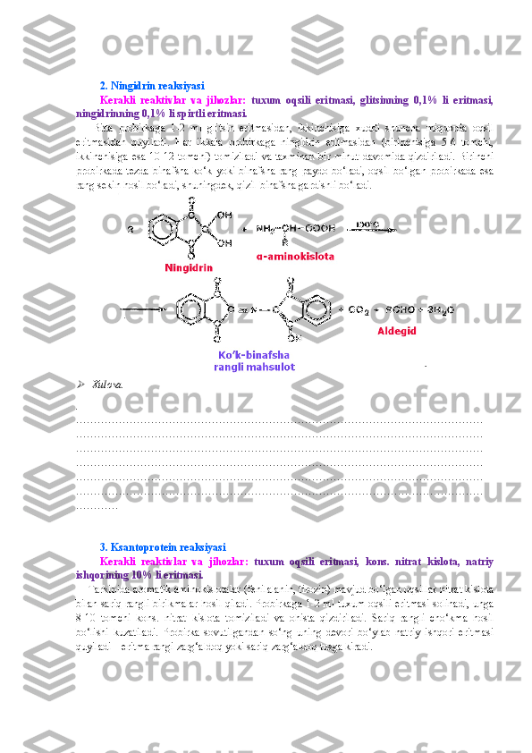 2. Ningidrin reaksiyasi
Kerakli   reaktivlar   va   jihozlar:   tuxum   oqsili   eritmasi,   glitsinning   0,1%   li   eritmasi,
ningidrinning 0,1% li spirtli eritmasi.
      Bitta   probirkaga   1-2   ml   glitsin   eritmasidan,   ikkinchisiga   xuddi   shuncha   miqdorda   oqsil
eritmasidan   quyiladi.   Har   ikkala   probirkaga   ningidrin   eritmasidan   (birinchisiga   5-6   tomchi,
ikkinchisiga esa 10-12 tomchi) tomiziladi va taxminan bir minut davomida qizdiriladi. Birinchi
probirkada  tezda   binafsha-ko‘k  yoki  binafsha  rang paydo  bo‘ladi,  oqsil  bo‘lgan  probirkada   esa
rang sekin hosil bo‘ladi, shuningdek, qizil-binafsha gardishli bo‘ladi.   
                
Xulosa.
.
……………………………………………………………………………………………………
……………………………………………………………………………………………………
……………………………………………………………………………………………………
……………………………………………………………………………………………………
……………………………………………………………………………………………………
……………………………………………………………………………………………………
…………
 
3. Ksantoprotein reaksiyasi
Kerakli   reaktivlar   va   jihozlar:   tuxum   oqsili   eritmasi,   kons.   nitrat   kislota,   natriy
ishqorining 10% li eritmasi.
    Tarkibida aromatik aminokislotalar (fenilalanin, tirozin) mavjud bo‘lgan oqsillar nitrat kislota
bilan sariq rangli birikmalar hosil qiladi. Probirkaga 1-2 ml tuxum oqsili eritmasi solinadi, unga
8-10   tomchi   kons.   nitrat   kislota   tomiziladi   va   ohista   qizdiriladi.   Sariq   rangli   cho‘kma   hosil
bo‘lishi   kuzatiladi.   Probirka   sovutilgandan   so‘ng   uning   devori   bo‘ylab   natriy   ishqori   eritmasi
quyiladi – eritma rangi zarg‘aldoq yoki sariq-zarg‘aldoq tusga kiradi.  