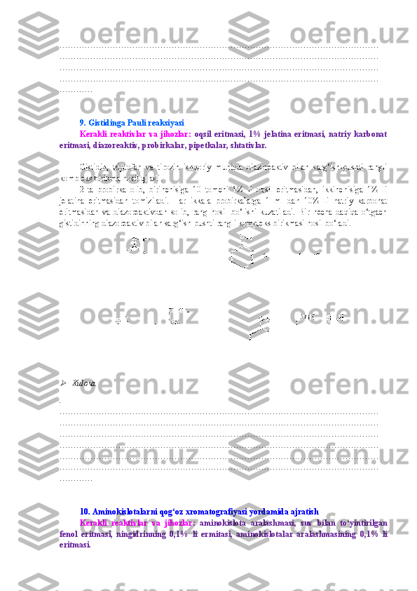 ……………………………………………………………………………………………………
……………………………………………………………………………………………………
……………………………………………………………………………………………………
……………………………………………………………………………………………………
…………
9. Gistidinga Pauli reaksiyasi
Kerakli  reaktivlar  va  jihozlar:   oqsil   eritmasi,   1%  jelatina  eritmasi,  natriy   karbonat
eritmasi, diazoreaktiv, probirkalar, pipetkalar, shtativlar.
Gistidin,   triptofan   va   tirozin   ishqoriy   muhitda   diazoreaktiv   bilan   sarg‘ish-pushti   rangli
kompleks birikma hosil qiladi.
2   ta   probirka   olib,   birinchisiga   10   tomchi   1%   li   oqsil   eritmasidan,   ikkinchisiga   1%   li
jelatina   eritmasidan   tomiziladi.   Har   ikkala   probirkalarga   1   ml   dan   10%   li   natriy   karbonat
eritmasidan   va   diazoreaktivdan   solib,   rang   hosil   bo‘lishi   kuzatiladi.   Bir   necha   daqiqa   o‘tgach
gistidinning diazoreaktiv bilan sarg‘ish-pushti rangli kompleks birikmasi hosil bo‘ladi.
Xulosa.
.
……………………………………………………………………………………………………
……………………………………………………………………………………………………
……………………………………………………………………………………………………
……………………………………………………………………………………………………
……………………………………………………………………………………………………
……………………………………………………………………………………………………
…………
10.  Aminokislotalarni qog‘oz xromatografiyasi yordamida ajratish
Kerakli   reaktivlar   va   jihozlar:   aminokislota   aralashmasi ,   suv   bilan   to‘yintirilgan
fenol   eritmasi,   ningidrinning   0,1%   li   ermitasi,   aminokislotalar   aralashmasining   0,1%   li
eritmasi . 