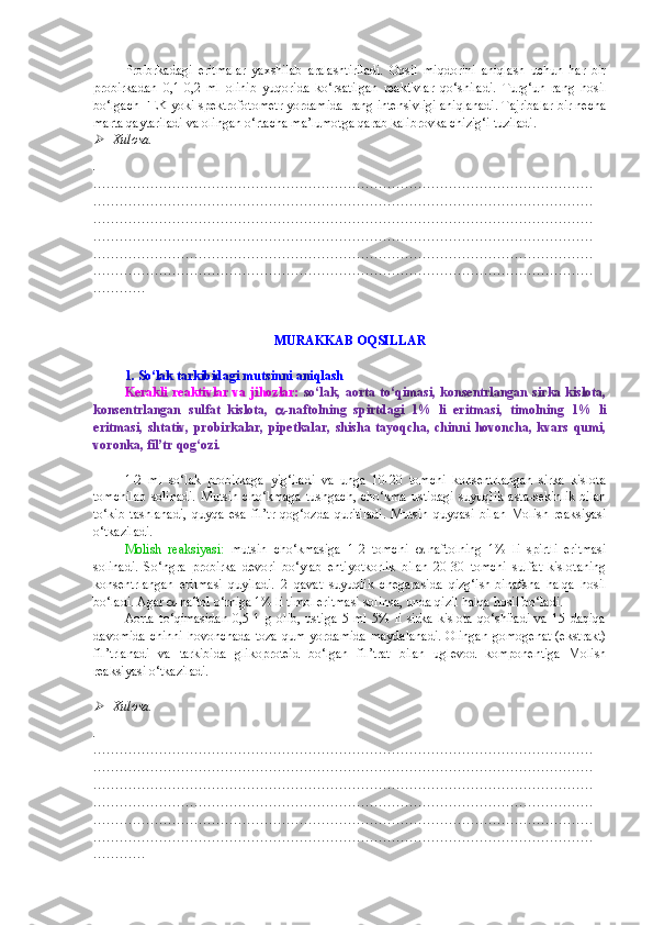 Proibrkadagi   eritmalar   yaxshilab   aralashtiriladi.   Oqsil   miqdorini   aniqlash   uchun   har   bir
probirkadan   0,1-0,2   ml   olinib   yuqorida   ko‘rsatilgan   reaktivlar   qo‘shiladi.   Turg‘un   rang   hosil
bo‘lgach FEK yoki spektrofotometr yordamida  rang intensivligi aniqlanadi. Tajribalar bir necha
marta qaytariladi va olingan o‘rtacha ma’lumotga qarab kalibrovka chizig‘i tuziladi.
Xulosa.
.
……………………………………………………………………………………………………
……………………………………………………………………………………………………
……………………………………………………………………………………………………
……………………………………………………………………………………………………
……………………………………………………………………………………………………
……………………………………………………………………………………………………
…………
MURAKKAB OQSILLAR
1. So‘lak tarkibidagi mutsinni aniqlash
Kerakli  reaktivlar va jihozlar:   so‘lak, aorta to‘qimasi, konsentrlangan sirka kislota,
konsentrlangan   sulfat   kislota,    -naftolning   spirtdagi   1%   li   eritmasi,   timolning   1%   li
eritmasi,   shtativ,   probirkalar,   pipetkalar,   shisha   tayoqcha,   chinni   hovoncha,   kvars   qumi,
voronka, fil’tr qog‘ozi.
1-2   ml   so‘lak   probirkaga   yig‘iladi   va   unga   10-20   tomchi   konsentrlangan   sirka   kislota
tomchilab   solinadi.   Mutsin   cho‘kmaga   tushgach,   cho‘kma   ustidagi   suyuqlik   asta-sekinlik   bilan
to‘kib   tashlanadi,   quyqa   esa   fil’tr   qog‘ozda   quritiladi.   Mutsin   quyqasi   bilan   Molish   reaksiyasi
o‘tkaziladi.
Molish   reaksiyasi:   mutsin   cho‘kmasiga   1-2   tomchi    -naftolning   1%   li   spirtli   eritmasi
solinadi.   So‘ngra   probirka   devori   bo‘ylab   ehtiyotkorlik   bilan   20-30   tomchi   sulfat   kislotaning
konsentrlangan   eritmasi   quyiladi.   2   qavat   suyuqlik   chegarasida   qizg‘ish-binafsha   halqa   hosil
bo‘ladi. Agar   -naftol o‘rniga 1% li timol eritmasi solinsa, unda qizil halqa hosil bo‘ladi.
Aorta   to‘qimasidan   0,5-1   g   olib,   ustiga   5   ml   5%   li   sirka   kislota   qo‘shiladi   va   15   daqiqa
davomida chinni  hovonchada toza qum yordamida  maydalanadi.  Olingan  gomogenat (ekstrakt)
fil’trlanadi   va   tarkibida   glikoproteid   bo‘lgan   fil’trat   bilan   uglevod   komponentiga   Molish
reaksiyasi o‘tkaziladi.

Xulosa.
.
……………………………………………………………………………………………………
……………………………………………………………………………………………………
……………………………………………………………………………………………………
……………………………………………………………………………………………………
……………………………………………………………………………………………………
……………………………………………………………………………………………………
………… 