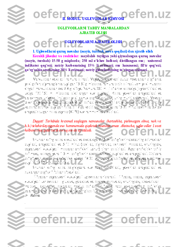 II. MODUL. UGLEVODLAR KIMYOSI
UGLEVODLARNI  TABIIY  MA NBA LARDAN 
AJRATIB OLISH   
UGLEVODLARNI AJRATIB OLISH
1.   Uglevodlarni quruq mevalar (mayiz, turshak, meva qoqilari) dan ajratib olish  
Kerakli  jihozlar   va  reaktivlar:   maydalab   tuyilgan   yoki  qiymalangan   quruq  mevalar
(mayiz,   turshak)   15-50   g   miqdorda;   250   ml   o‘lchov   kolbasi;   distillangan   suv;     universal
indikator   qog‘ozi;   natriy   karbonatning   15%   li   eritmasi;   suv   hammomi;   fil’tr   qog‘ozi;
qo‘rg‘oshin atsetatning 30% li eritmasi; natriy gidrofosfatning to‘yingan eritmasi.   
Mahsulotdan  vakolatli  namuna   olinadi.  Mayiz,   turshak  kabi   quruq  mevalardan  qirg‘ichda
yoki go‘sht qiymalagichda tuyilgan 15-50 g miqdorda namuna tortib olinadi. Jem yoki murabbo
singari mahsulotlardan esa 7-8 g kifoya. Namuna 250 ml li o‘lchov kolbasiga joylashtiriladi va
ustiga   130-150   ml   miqdorda   distillangan   suv   quyiladi.   Kolba   yaxshilab   chayqatiladi   va
aralashmaga universal indikator yoki lakmus qog‘ozi botirilib, uning muhiti aniqlanadi. Mevalar
tekshirilayotganda muhit, odatda kislotali bo‘ladi va shu sababli ehtiyotkorlik bilan 15% li natriy
karbonat eritmasi quyilgan holda pH 7 ga keltiriladi hamda kolba 15-20 minut davomida tez-tez
chayqatib turgan holda qaynoq (80  0
S) suv hammomida qizdiriladi.       
Diqqat!   Tarkibida   kraxmal   saqlagan   namunalar   (kartoshka,   pishmagan   olma,   nok   va
h.k.) tekshirilayotganda suv hammomida qizdirish mumkin emas. Aksincha, uglevodlar 1 soat
kolbani chayqatib turib sovuq suvda ajratiladi. 
Shundan so‘ng kolba sovutiladi va ekstraktga 7-15 ml qo‘rg‘oshin atsetatning eritmasidan
quyiladi,   chayqatiladi   va   5-10   minut   (oqsillar,   pigmentlar,   oshlovchi   moddalar,   shuningdek,
qaytaruvchi   xususiyatli   moddalar   cho‘kishi   uchun)   tinch   qoldiriladi.   Agar   cho‘ktirish   to‘liq
bo‘lmasa,   kolbaga   yana   1-5   ml   qo‘rg‘oshin   atsetat   eritmasi   quyiladi   va   chayqatiladi.   Ortiqcha
qo‘rg‘oshin   atsetatni   cho‘ktirish   uchun   18-20   ml   natriy   gidrofosfatning   to‘yingan   eritmasi
quyilib, 10-12 minut qoldiriladi.  
Shundan   so‘ng   kolba   belgisigacha   suv   bilan   to‘ldiriladi,   yaxshilab   chayqatiladi   va
buklangan qog‘oz fil’tridan o‘tkaziladi. 
Fil’tratdan   qaytaruvchi   xususiyatli   uglevodlar   aniqlanadi.   Fil’tratda,   odatda,   qaytaruvchi
xususiyatli   ushlevodlar   –   glukoza,   galaktoza   va   boshqa   monozalar,   shuningdek,   disaxaridlar   –
maltoza,   laktoza   va   boshqalar   mavjud   bo‘ladi.   Fil’tratda   hatto   saxaroza   ham   bo‘lishiga
qarama sdan , uni miqdoriy aniqlash uchun gidrolitik parchalash – inversiya qilish lozim bo‘ladi.
Xulosa.
.
……………………………………………………………………………………………………
……………………………………………………………………………………………………
……………………………………………………………………………………………………
……………………………………………………………………………………………………
…………………………………………………………………………………………………… 