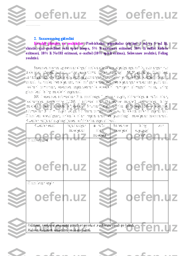 ……………………………………………………………………………………………………
…………
2.  Saxarozaning gidrolizi
Kerakli   jihozlar   va   reaktivlar:   Probirkalar,   pipetkalar   (sig‘imi   1   ml   va   5   ml   li),
shtativ,   gaz   gorelkasi   yoki   spirt   lampa,   5%   li   saxaroza   eritmasi,   10%   li   sulfat   kislota
eritmasi,   10%   li   NaOH   eritmasi,   α –naftol   (10%   spirli   eritma),   Selevanov   reaktivi,   Feling
reaktivi.
Saxaroza boshqa uglevodlar singari optik aktivlik xususiyatiga ega bo‘lib, qutblangan nur
tekisligini   o‘ngga   buradi.   Uning   solishtirma   burish   burchagi   +66,5 0
  ga   teng.   Gidrolizga
uchratilgandan keyin esa gidrolizatning qutblangan nurni burish yo‘nalishi va burchagi o‘zgarib
qoladi.   Bu hodisa inversiya deb, hosil bo‘lgan shakar esa inversiyalangan shakar deb yuritiladi.
Ikkinchi   tomondan,   saxaroza   qaytaruvchanlik   xossasini   namoyon   qilmagani   holda,   uning
gidrolizati Feling reaktivini qaytaradi. 
5%   li   saxaroza   eritmasidan   3   ta   probirkaga   1   ml   dan   quyib,   birinchisiga   α –naftol   bilan,
ikkinchisiga   rezorsinning   0,05%   li   eritmasi   bilan   (Selivanov   reaktivi)   uchinchisiga   Feling
reaktivlari   bilan   tajribalar   o‘tkaziladi.   Shundan   keyin   alohida   probirkaga   5%   li   saxaroza
eritmasidan   5-10   ml   quyib   ustiga   bir   necha   tomchi   10%   li   sulfat   kislota   qo‘shib   qaynatiladi.
Gidrolizat   sovutilgach,   ohistalik   bilan   neytrallanadi   va   yuqoridagi   reaksiyalar   takrorlanadi.
Kuzatish natijalari quyidagi jadval ko‘rinishida qayd qilinadi.
Kuzatish vaqti Bajariladigan
reaksiyalar α–naftol
bilan
reaksiyasi Selivanov
reaksiyasi Feling
suyuqligi
bilan Izoh
Gidrolizgacha
Gidrolizdan keyin
Eslatma: reaksiya unumiga qarab «+» yoki «-» ishorasi yozib qo‘yiladi.
Xulosa: kuzatish natijalari yozib qo‘yiladi. 