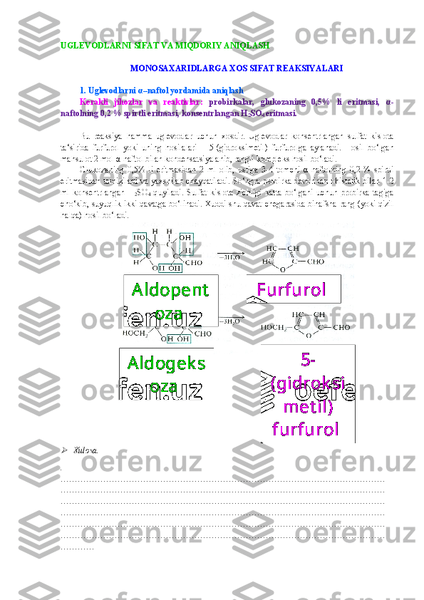 UGLEVODLARNI  SIFAT  VA  MIQDORIY ANIQLASH 
MONOSAXARIDLARGA XOS SIFAT REAKSIYALARI
1.  Uglevodlarni  α –naftol yordamida aniqlash  
Kerakli   jihozlar   va   reaktivlar:   probirkalar,   glukozaning   0,5%   li   eritmasi,   α -
naftolning 0,2 % spirtli eritmasi, konsentrlangan H
2 SO
4  eritmasi.  
Bu   reaksiya   hamma   uglevodlar   uchun   xosdir.   Uglevodlar   konsentrlangan   sulfat   kislota
ta‘sirida   furfurol   yoki   uning   hosilalari   –   5-(gidroksimetil)   furfurolga   aylanadi.   Hosil   bo‘lgan
mahsulot 2 mol  α - naftol bilan kondensatsiyalanib, rangli kompleks hosil bo‘ladi.
Glukozaning   0,5%   li   eritmasidan   2   ml   olib,   ustiga   3-4   tomchi   α - naftolning   0,2   %   spirtli
eritmasidan tomiziladi va yaxshilab chayqatiladi.   So‘ngra  probirka devoridan ohistalik bilan 1 -2
ml   konsentrlangan   H
2 SO
4   q u yiladi.   Sulfat   kislota   zichligi   katta   bo‘lgani   uchun   probirka   tagiga
cho‘kib, suyuqlik ikki qavatga bo‘linadi. Xuddi shu qavat chegarasida binafsha rang (yoki qizil
halqa) hosil bo‘ladi.
Xulosa.
.
……………………………………………………………………………………………………
……………………………………………………………………………………………………
……………………………………………………………………………………………………
……………………………………………………………………………………………………
……………………………………………………………………………………………………
……………………………………………………………………………………………………
………… Aldopent
oza 
Aldogek s
oza  Furfurol 
5-
(gidrok si
met il) 
furfurol  