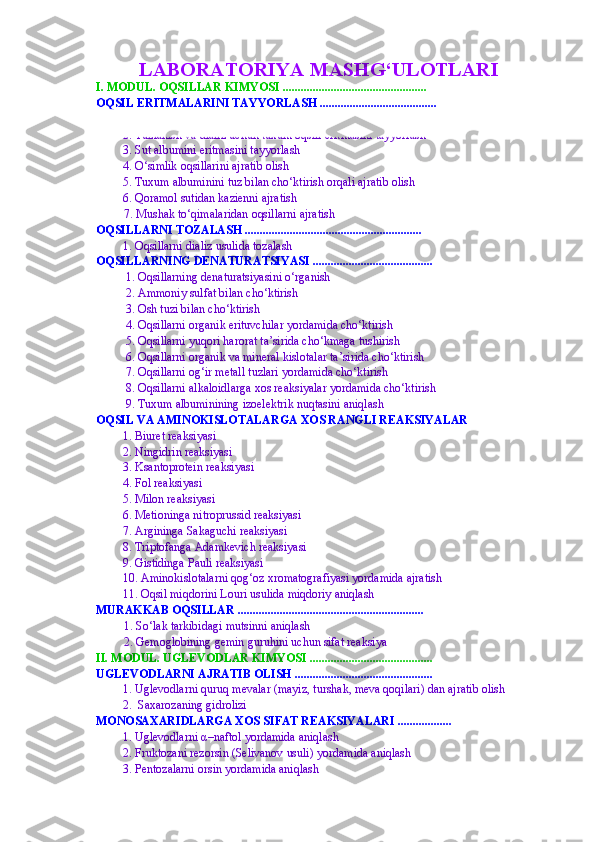 LABORATORIYA MASHG‘ULOTLARI 
I. MODUL. OQSILLAR KIMYOSI  ................................................
OQSIL ERITMALARINI TAYYORLASH .......................................
1. Rangli va cho‘ktirish reaksiyalari uchun tuxum oqsili eritmasini tayyorlash
2. Tuzlanish va dializ uchun tuxum oqsili eritmasini tayyorlash
3. Sut albumini eritmasini tayyorlash 
4. O‘simlik oqsillarini ajratib olish  
5. Tuxum albuminini tuz bilan cho‘ktirish orqali ajratib olish
6. Qoramol sutidan kazienni ajratish
7 . Mushak to‘qimalaridan oqsillarni ajratish
OQSILLARNI TOZALASH ...........................................................
1. Oqsillarni  dializ  usulida tozalash  
OQSILLARNING DENATURA T SIYASI ........................................
1 . Oqsillarning denaturatsiyasini o‘rganish
2.  Ammoniy sulfat bilan cho‘ktirish
3.  Osh tuzi bilan cho‘ktirish
4. Oqsillarni organik erituvchilar yordamida cho‘ktirish
5. Oqsillarni yuqori harorat ta’sirida cho‘kmaga tushirish
6. Oqsillarni organik va mineral kislotalar ta’sirida cho‘ktirish
7. Oqsillarni og‘ir metall tuzlari yordamida cho‘ktirish
8. Oqsillarni alkaloidlar ga xos reaksiyalar   yordamida cho‘ktirish
9 . Tuxum albuminining izoelektrik nuqtasini aniqlash 
OQSIL VA AMINOKISLOTALARGA XOS RANGLI REAKSIYALAR  
1 .  Biuret reaksiyasi
2. Ningidrin reaksiyasi
3. Ksantoprotein reaksiyasi
4. Fol reaksiyasi
5. Milon reaksiyasi
6.  Metioninga nitroprussid reaksiyasi
7.  Argininga Sakagu ch i reaksiyasi
8. Triptofanga Adamkevich reaksiyasi
9. Gistidinga Pauli reaksiyasi
10.  Aminokislotalarni qog‘oz xromatografiyasi yordamida ajratish
11. Oqsil miqdorini L o uri usulida miqdoriy aniqlash
MURAKKAB OQSILLAR  ..............................................................
1. So‘lak tarkibidagi mutsinni aniqlash
2. Gemoglobining gemin guruhini uchun sifat reaksiya
II. MODUL. UGLEVODLAR KIMYOSI  .........................................
UGLEVODLARNI AJRATIB OLISH ..............................................
1. Uglevodlarni quruq mevalar (mayiz, turshak, meva qoqilari) dan ajratib olish 
2.  Saxarozaning gidrolizi
MONOSAXARIDLARGA XOS SIFAT REAKSIYALARI ..................
1.  Uglevodlarni  α –naftol yordamida aniqlash 
2.  Fruktozani rezorsin  (Selivanov usuli)  yordamida aniqlash 
3. Pentozalarni orsin yordamida aniqlash 