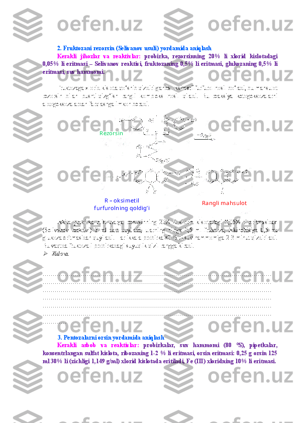 2.  Fruktozani rezorsin  (Selivanov usuli)  yordamida aniqlash 
Kerakli   jihozlar   va   reaktivlar:   probirka ,   rezorsinning   20%   li   xlorid   kislotadagi
0,05% li eritmasi   –   Selivanov   reaktivi ,   fruktoza ning 0,5% li eritmasi,   glukoza ning 0,5% li
eritmasi ,  suv hammomi .
Fruktozaga xlorid kislota qo‘shib qizdirilganda oksimetilfurfurol hosil bo‘ladi, bu mahsulot
rezorsin   bilan   pushti-qizg‘ish   rangli   kompleks   hosil   qiladi.   Bu   reaksiya   ketogeksozalarni
aldogeksozalardan farqlashga imkon beradi.
Ikkita   probirka   olib   ularga   rezorsinning   20%   li   xlorid   kislotadagi   0,05%   li   eritmasidan
(Selivanov   reaktivi)   3   ml   dan   quyiladi,   ularning   biriga   0,5   ml   fruktoza,   ikkinchisiga   0,5   ml
glukoza eritmasidan quyiladi. Har ikkala probirka 80  0
S li suv hammomiga 2-3 minut qizdiriladi.
Bu vaqtda fruktozali probirkadagi suyuqlik qizil rangga kiradi.
Xulosa.
.
……………………………………………………………………………………………………
……………………………………………………………………………………………………
……………………………………………………………………………………………………
……………………………………………………………………………………………………
……………………………………………………………………………………………………
……………………………………………………………………………………………………
…………
           3. Pentozalarni orsin yordamida aniqlash
Kerakli   asbob   va   reaktivlar:   probirkalar,   suv   hammomi   (80   0
S),   pipetkalar,
konsentrlangan sulfat kislota, ribozaning 1-2 % li eritmasi, orsin eritmasi: 0,25 g orsin 125
ml 30% li (zichligi 1,149 g/ml) xlorid kislotada eritiladi, Fe (III) xloridning 10% li eritmasi. Rangli mahsulotRezorsin
R – ok simet il 
furfurolning qoldig’i 