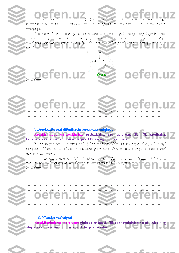 Pentozalar kislotali  muhitda temir (III) xlorid ishtirokida orsin reaktivi  bilan yashil rangli
kompleks   hosil   qiladi.   Bu   reaksiya   pentozalarning   kislota   ta‘sirida   furfurolga   aylanishini
tasdiqlaydi.
Probirkaga   1   ml   riboza   yoki   tekshiriluvchi   eritma   quyilib,   unga   teng   hajmda   orsin
reaktividan   quyiladi.   Aralashma   qaynayotgan   suv   hammomida   20   minut   qizdiriladi.   Agar
tekshirilayotgan suyuqlikda pentoza yoki uning hosilasi bo‘lsa probirkadagi eritma yashil rangga
kiradi.
Orsin
Xulosa.
.
……………………………………………………………………………………………………
……………………………………………………………………………………………………
……………………………………………………………………………………………………
……………………………………………………………………………………………………
……………………………………………………………………………………………………
……………………………………………………………………………………………………
…………
    
          4. Dezoksiribozani difenilamin yordamida aniqlash
Kerakli   asbob   va   reaktivlar:   probirkalar,   suv   hammomi   (80   0
S),   pipetkalar,
difenilamin eritmasi, dezoksiriboza yoki DNK ning 1% li eritmasi.
2–dezoksipentozaga aromatik amin (difenilamin) qo‘shib asta-sekin qizdirilsa, ko‘k rangli
kompleks   birikma   hosil   bo‘ladi.   Bu   reaksiya   yordamida   DNK   molekulasidagi   dezoksiribozani
ham aniqlash mumkin.
1 ml dezoksiriboza yoki DNK eritmasiga 2 ml difenilamin eritmasi qo‘shiladi, so‘ngra 10
minut qaynatiladi. Bu vaqtda reaksion aralashma barqaror ko‘k rangga kiradi.

Xulosa.
.
……………………………………………………………………………………………………
……………………………………………………………………………………………………
……………………………………………………………………………………………………
……………………………………………………………………………………………………
……………………………………………………………………………………………………
……………………………………………………………………………………………………
…………
               5. Nilander reaksiyasi
Kerakli  asbob  va reaktivlar:   glukoza eritmasi, Nilander reaktivi: vismut tuzlarining
ishqoriy eritmasi, suv hammomi, shtativ, probirkalar.  