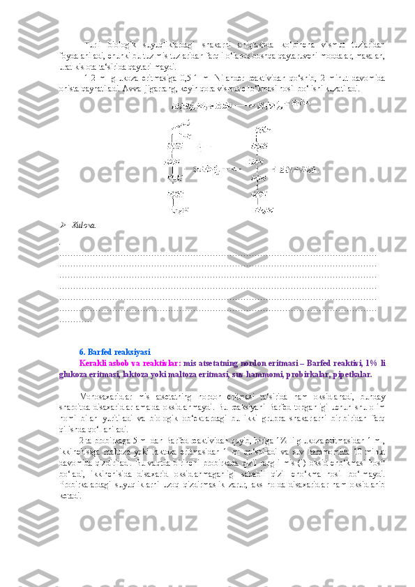 Turli   biologik   suyuqliklardagi   shakarni   aniqlashda   ko‘pincha   vismut   tuzlaridan
foydalaniladi, chunki bu tuz mis tuzlaridan farqli o‘laroq boshqa qaytaruvchi moddalar, masalan,
urat kislota ta‘sirida qaytarilmaydi.
1-2   ml   glukoza   eritmasiga   0,5-1   ml   Nilander   reaktividan   qo‘shib,   2   minut   davomida
ohista qaynatiladi. Avval jigarrang, keyin qora vismut cho‘kmasi hosil bo‘lishi kuzatiladi.
Xulosa.
.
……………………………………………………………………………………………………
……………………………………………………………………………………………………
……………………………………………………………………………………………………
……………………………………………………………………………………………………
……………………………………………………………………………………………………
……………………………………………………………………………………………………
…………
6. Barfed reaksiyasi
Kerakli asbob va reaktivlar:  mis atsetatning nordon eritmasi – Barfed reaktivi, 1% li
glukoza eritmasi, laktoza yoki maltoza eritmasi, suv hammomi, probirkalar, pipetkalar.
Monosaxaridlar   mis   atsetatning   nordon   eritmasi   ta‘sirida   ham   oksidlanadi,   bunday
sharoitda   disaxaridlar   amalda   oksidlanmaydi.   Bu   reaksiyani   Barfed   topganligi   uchun   shu   olim
nomi   bilan   yuritiladi   va   biologik   ob‘ektlardagi   bu   ikki   gruppa   shakarlarni   bir-biridan   farq
qilishda qo‘llaniladi.
2 ta probirkaga 5 ml dan Barfed reaktividan quyib, biriga 1% li glukoza eritmasidan 1 ml,
ikkinchisiga   maltoza   yoki   laktoza   eritmasidan   1   ml   qo‘shiladi   va   suv   hammomida   10   minut
davomida   qizdiriladi.   Bu   vaqtda   birinchi   probirkada   qizil   rangli   mis   (I)   oksid   cho‘kmasi   hosil
bo‘ladi,   ikkinchisida   disaxarid   oksidlanmaganligi   sababli   qizil   cho‘kma   hosil   bo‘lmaydi.
Probirkalardagi   suyuqliklarni   uzoq   qizdirmaslik   zarur,   aks   holda   disaxaridlar   ham   oksidlanib
ketadi. 