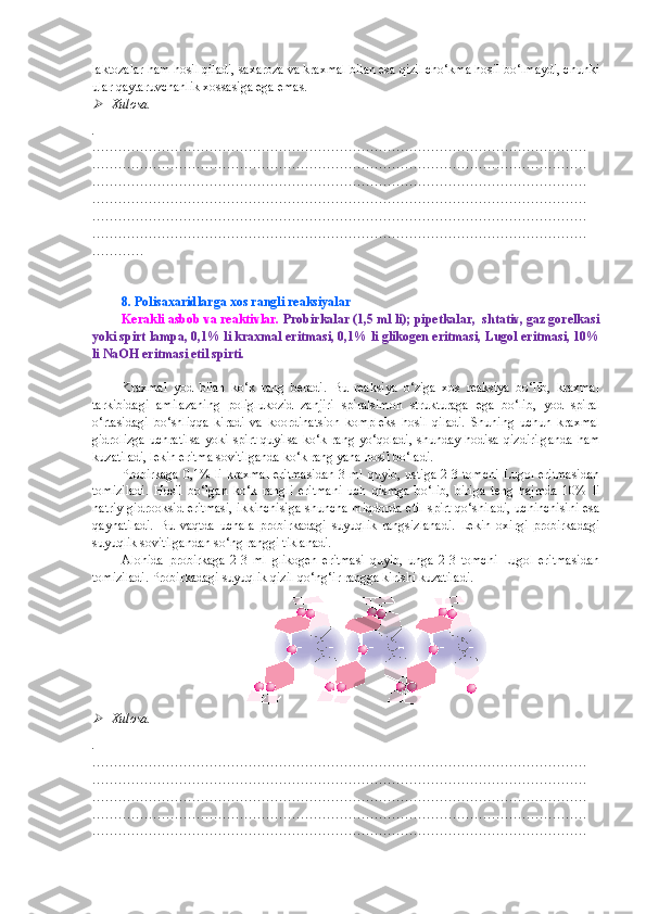 laktozalar ham hosil qiladi, saxaroza va kraxmal bilan esa qizil cho‘kma hosil bo‘lmaydi, chunki
ular qaytaruvchanlik xossasiga ega emas.
Xulosa.
.
……………………………………………………………………………………………………
……………………………………………………………………………………………………
……………………………………………………………………………………………………
……………………………………………………………………………………………………
……………………………………………………………………………………………………
……………………………………………………………………………………………………
…………
8. Polisaxaridlarga xos rangli reaksiyalar
Kerakli asbob va reaktivlar.   Probirkalar (1,5 ml li); pipetkalar,  shtativ, gaz gorelkasi
yoki spirt lampa, 0,1% li kraxmal eritmasi, 0,1% li glikogen eritmasi, Lugol eritmasi, 10%
li NaOH eritmasi etil spirti.
Kraxmal   yod   bilan   ko‘k   rang   beradi.   Bu   reaksiya   o‘ziga   xos   reaksiya   bo‘lib,   kraxmal
tarkibidagi   amilazaning   poliglukozid   zanjiri   spiralsimon   strukturaga   ega   bo‘lib,   yod   spiral
o‘rtasidagi   bo‘shliqqa   kiradi   va   koordinatsion   kompleks   hosil   qiladi.   Shuning   uchun   kraxmal
gidrolizga  uchratilsa   yoki  spirt  quyilsa   ko‘k  rang  yo‘qoladi,  shunday  hodisa  qizdirilganda  ham
kuzatiladi, lekin eritma sovitilganda ko‘k rang yana hosil bo‘ladi.
Probirkaga 0,1% li  kraxmal  eritmasidan  3 ml quyib, ustiga 2-3 tomchi Lugol eritmasidan
tomiziladi.   Hosil   bo‘lgan   ko‘k   rangli   eritmani   uch   qismga   bo‘lib,   biriga   teng   hajmda   10%   li
natriy gidrooksid eritmasi,  ikkinchisiga  shuncha miqdorda  etil  spirt qo‘shiladi,  uchinchisini  esa
qaynatiladi.   Bu   vaqtda   uchala   probirkadagi   suyuqlik   rangsizlanadi.   Lekin   oxirgi   probirkadagi
suyuqlik sovitilgandan so‘ng ranggi tiklanadi.
Alohida   probirkaga   2-3   ml   glikogen   eritmasi   quyib,   unga   2-3   tomchi   Lugol   eritmasidan
tomiziladi. Probirkadagi suyuqlik qizil-qo‘ng‘ir rangga kirishi kuzatiladi.

Xulosa.
.
……………………………………………………………………………………………………
……………………………………………………………………………………………………
……………………………………………………………………………………………………
……………………………………………………………………………………………………
…………………………………………………………………………………………………… 