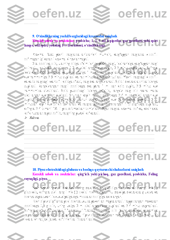 ……………………………………………………………………………………………………
…………
9. O‘simliklarning yashil barglaridagi kraxmalni aniqlash
Kerakli asbob va reaktivlar:   probirka; 1, 2, 5 ml li pipetka, gaz gorelkasi yoki spirt
lampa, etil spirt, yodning 1% li eritmasi, o‘simlik bargi.
Kraxmal   faqat   yashil   barglarda   aniqlanishi   mumkin,   sarg‘aygan   barglarda   xlorofill
bo‘lmaganligi sababli kraxmal sintezlanmaydi.
2 ta probirka olib, ularning biriga o‘simlikning yashil bargi, ikkinchisiga sarg‘aygan bargi
solinadi.   Har   ikkala   probirkaga   1-2   ml   distillangan   suv   quyib,   2-3   minut   qaynatiladi.   So‘ngra
issiq   suv  to‘kib   tashlanadi   va  uning   o‘rniga   1   ml   etil   spirt   quyiladi.   Probirkalar   qaynab   turgan
suv hammomiga 3-5 minut quyiladi va har minutda chayqatib turiladi. Yashil bargdagi xlorofill
va sariq bargdagi ksantofill spirtga o‘tadi, barg esa rangsizlanadi. Spirtli ekstrakt alohida idishga
quyiladi.   Rangsizlangan   bargli   probirkaga   esa   yana   1   ml   dan   spirt   quyib,   3-5   minut   suv
hammomida   qizdiriladi.   Spirt   yuqoridagi   idishga   to‘kilib,   rangsiz   barg   bir   necha   marta
distillangan   suv   bilan   yuviladi.   Shundan   keyin   har   bir   probirkaga   3-4   ml   dan   distillangan   suv
quyib,   barg   to‘qimasini   yumshatish   uchun   qaynab   turgan   suv   hammomiga   quyiladi.   5-10
minutdan   keyin   suv   to‘kib   tashlanadi   va   barglar   alohida   nomerlangan   fil’tr   qog‘ozga   quyiladi,
so‘ngra   3-4   tomchi   1%   li   yod   eritmasidan   tomiziladi.   Agar   bargda   kraxmal   bo‘lsa,   sekin-asta
ko‘k nuqtalar paydo bo‘lib, bargning yuzasi ko‘karadi.
Xulosa.
.
……………………………………………………………………………………………………
……………………………………………………………………………………………………
……………………………………………………………………………………………………
……………………………………………………………………………………………………
……………………………………………………………………………………………………
……………………………………………………………………………………………………
…………
10. Piyoz ekstraktidagi glukoza va boshqa qaytaruvchi shakarlarni aniqlash
Kerakli   asbob   va   reaktivlar:   qirg‘ich   yoki   pichoq,   gaz   gorelkasi,   probirka,   Feling
suyuqligi, piyoz.
Bosh piyozning suvli ekstrakti Feling reaktivi bilan qizdirilganda avval sariq rangli mis (I)
gidroksid,   so‘ngra   qizil   rangli   mis   (I)   oksidi   hosil   bo‘ladi.   Bu   reaksiya   ekstraktda   glukoza   va
boshqa qaytaruvchilik xususiyatiga ega moddalar borligiga asoslangan.
Bosh piyoz qirg‘ichda yoki boshqa usulda yaxshilab maydalanadi. Tayyorlangan massadan
probirkaga   0,5   g   olib,   uning   ustiga   2   ml   distillangan   suv   quyiladi   va   3-4   minut   qaynatiladi.
So‘ngra  qog‘oz  fil’tr  orqali   fil’trlanadi.  Fil’tratdan   10  tomchi   olib   Feling  reaksiyasi  yordamida
qaytaruvchi shakarlar borligi aniqlanadi. Piyoz o‘rniga sabzidan ham foydalanish mumkin. Har
ikkala ish natijasi jadval ko‘rinishida ifodalaniladi. 