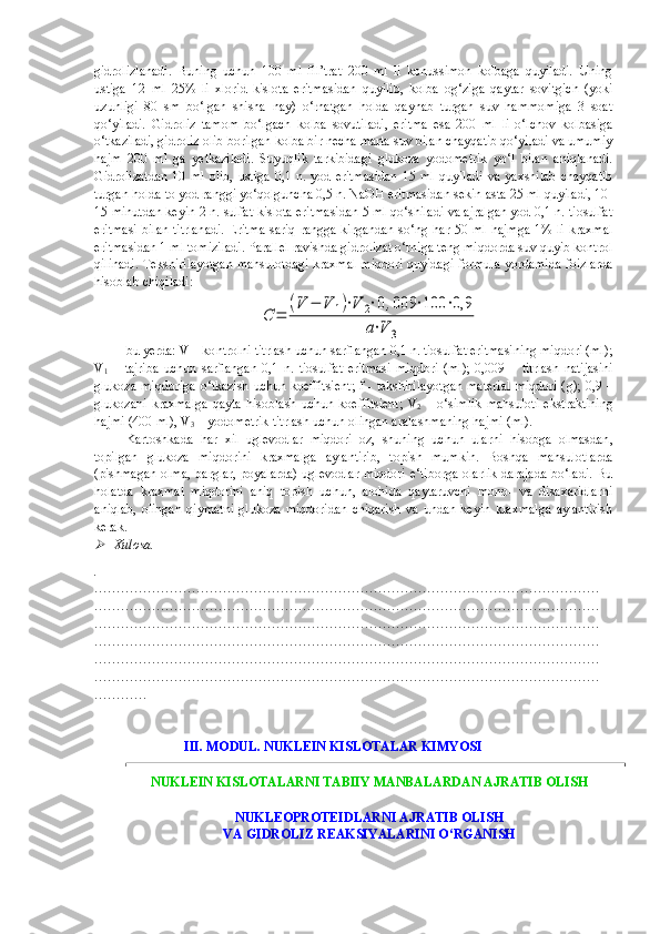 gidrolizlanadi.   Buning   uchun   100   ml   fil’trat   200   ml   li   konussimon   kolbaga   quyiladi.   Uning
ustiga   12   ml   25%   li   xlorid   kislota   eritmasidan   quyilib,   kolba   og‘ziga   qaytar   sovitgich   (yoki
uzunligi   80   sm   bo‘lgan   shisha   nay)   o‘rnatgan   holda   qaynab   turgan   suv   hammomiga   3   soat
qo‘yiladi.   Gidroliz   tamom   bo‘lgach   kolba   sovutiladi,   eritma   esa   200   ml   li   o‘lchov   kolbasiga
o‘tkaziladi, gidroliz olib borilgan kolba bir necha marta suv bilan chayqatib qo‘yiladi va umumiy
hajm   200   ml   ga   yetkaziladi.   Suyuqlik   tarkibidagi   glukoza   yodometrik   yo‘l   bilan   aniqlanadi.
Gidrolizatdan   10   ml   olib,   ustiga   0,1  n.   yod  eritmasidan   15  ml   quyiladi   va   yaxshilab   chayqatib
turgan holda to yod ranggi yo‘qolguncha 0,5 n. NaOH eritmasidan sekin-asta 25 ml quyiladi, 10-
15 minutdan keyin 2 n. sulfat kislota eritmasidan 5 ml qo‘shiladi va ajralgan yod 0,1 n. tiosulfat
eritmasi  bilan titrlanadi.  Eritma  sariq rangga kirgandan so‘ng har 50 ml  hajmga 1% li kraxmal
eritmasidan 1 ml tomiziladi. Parallel ravishda gidrolizat o‘rniga teng miqdorda suv quyib kontrol
qilinadi. Tekshirilayotgan mahsulotdagi kraxmal miqdori quyidagi formula yordamida foizlarda
hisoblab chiqiladi:C	=	
(V	−	V	1)⋅V	2⋅0,009	⋅100	⋅0,9	
a⋅V	3
bu yerda: V – ko n trolni titrlash uchun sarflangan 0,1 n. tiosulfat eritmasining miqdori (ml);
V
1   –   tajriba   uchun   sarflangan   0,1   n .   tiosulfat   eritmasi   miqdori   ( ml );   0,009   –   titrlash   natijasini
glukoza   miqdoriga   o ‘ tkazish   uchun   koeffitsient ;   f   -   tekshirilayotgan   material   miqdori   ( g ); 0,9 –
glukozani   kraxmalga   qayta   hisoblash   uchun   koeffitsient ;   V
2   –   o ‘ simlik   mahsuloti   ekstraktining
hajmi  (400  ml ),  V
3  –  yodometrik   titrlash   uchun   olingan   aralashmaning   hajmi  ( ml ).
Kartoshkada   har   xil   uglevodlar   miqdori   oz ,   shuning   uchun   ularni   hisobga   olmasdan ,
topilgan   glukoza   miqdorini   kraxmalga   aylantirib ,   topish   mumkin .   Boshqa   mahsulotlarda
(pishmagan olma, barglar, poyalarda) uglevodlar  miqdori e‘tiborga olarlik  darajada bo‘ladi. Bu
holatda   kraxmal   miqdorini   aniq   topish   uchun,   alohida   qaytaruvchi   mono-   va   disaxaridlarni
aniqlab,   olingan   qiymatni   glukoza   miqdoridan   chiqarish   va   undan   keyin   kraxmalga   aylantirish
kerak.	

Xulosa.
.
……………………………………………………………………………………………………
……………………………………………………………………………………………………
……………………………………………………………………………………………………
……………………………………………………………………………………………………
……………………………………………………………………………………………………
……………………………………………………………………………………………………
…………
                            III. MODUL. NUKLEIN KISLOTALAR KIMYOSI
NUKLEIN KISLOTALARNI TABIIY MANBALARDAN AJRATIB OLISH
NUKLEOPROTEIDLARNI AJRATIB OLISH 
VA GIDROLIZ REAKSIYALARINI O‘RGANISH  