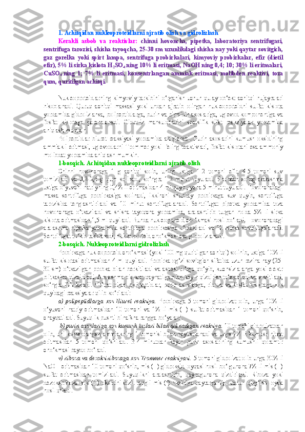 1. Achitqidan nukleoproteidlarni ajratib olish va gidrolizlash
Kerakli   asbob   va   reaktivlar:   chinni   hovoncha,   pipetka,   laboratoriya   sentrifugasi,
sentrifuga tarozisi, shisha tayoqcha, 25-30 sm uzunlikdagi shisha nay yoki qaytar sovitgich,
gaz   gorelka   yoki   spirt   lampa,   sentrifuga   probirkalari,   kimyoviy   probirkalar,   efir   (dietil
efir), 5% li sirka kislota H
2 SO
4  ning 10% li eritmasi, NaOH ning 0,4; 10; 30% li eritmalari,
CuSO
4   ning   1;   7%   li   eritmasi,   konsentrlangan   ammiak   eritmasi,   molibden   reaktivi,   toza
qum, quritilgan achitqi.
Nukleoproteidlarning  kimyoviy tarkibini  o‘rganish uchun qulay ob‘ekt achitqi  hujayralari
hisoblanadi.   Quruq   achitqi   massasi   yoki   undan   ajratib   olingan   nukleoproteidni   sulfat   kislota
yordamida gidrolizlansa, polipeptidlarga, purin va pirmidin asoslariga, uglevod komponentiga va
fosfat   kislotaga   parchalanadi.   Gidroliz   mahsulotlarini   spetsifik   sifat   reaksiyalar   yordamida
aniqlash mumkin.
Polipeptidlar   biuret   reaksiyasi   yordamida   aniqlanadi.   Purin   asoslarini   kumush   oksidining
ammiakli  eritmasi,  uglevodlarni  Trommer  yoki Feling reaktivlari,  fosfat kislotani esa ammoniy
molibdat yordamida aniqlash mumkin.
1-bosqich. Achitqidan nukleoproteidlarni ajratib olish
Chinni   hovonchaga   1   g   achitqi   solib,   uning   ustiga   1-2   tomchi   efir,   4-5   tomchi   suv
tomiziladi   va   0,2-0,4   g   qum   solinadi,   so‘ngra   1-2   minut   tuyuladi.   Shundan   so‘ng   aralashma
ustiga o‘yuvchi natriyning 0,4% li eritmasidan 4 ml quyib, yana 5 minut tuyuladi. Hovonchadagi
massa   sentrifuga   probirkasiga   solinadi,   ikkinchi   shunday   probirkaga   suv   quyib,   sentrifuga
tarozisida   tenglashtiriladi   va   10   minut   sentrifugalanadi.   Sentrifugat   pipetka   yordamida   toza
hovonchaga   o‘tkaziladi   va   shisha   tayoqcha   yordamida,   aralashtirib   turgan   holda   5%   li   sirka
kislota eritmasidan 1,5 ml quyiladi. Bunda nukleoproteid cho‘kmasi hosil bo‘ladi. Hovonchadagi
aralashma   pipetka   yordamida   sentrifuga   probirkasiga   o‘tkaziladi   va   10   minut   sentrifugalanadi.
Sentrifugat to‘kib tashlanadi, nukleoproteid cho‘kmasi esa gidrolizlanadi.
2-bosqich. Nukleoproteidlarni gidrolizlash
Probirkaga nukleoproteid cho‘kmasi (yoki 100 mg quritilgan achitqi) solinib, ustiga 10% li
sulfat kislotasi eritmasidan 4 ml quyiladi. Probirka og‘zi sovitgich sifatida uzun rezina nay (25-
30  sm)   o‘tkazilgan   probka   bilan   berkitiladi   va   asbest   to‘rga   qo‘yib,   kuchsiz   alanga   yoki   elektr
plitkasida qizdiriladi. Aralashma bir soat qaynatilgandan keyin qizdirish to‘xtatiladi va sovitiladi,
so‘ngra   fil’trlanadi.   Fil’trat   bilan   polipeptidlar,   purin   asoslariga,   riboza   va   fosfat   kislotaga   xos
quyidagi reaksiyalar qilib ko‘riladi:
a)   polipeptidlarga   xos   Biuret   reaksiya.   Probirkaga   5   tomchi   gidrolizat   olib,   unga   10%   li
o‘yuvchi   natriy   eritmasidan   10   tomchi   va   1%   li   mis   (II)   sulfat   eritmasidan   1   tomchi   qo‘shib,
chayqatiladi. Suyuqlik pushti-binafsha rangga bo‘yaladi.
  b) purin asoslariga xos kumush tuzlari bilan qilinadigan reaksiya.  10 tomchi gidrolizatdan
olib, uni konsetrlangan ammiakning 1 tomchisi bilan neytrallanadi va unga 1% li kumush nitrat
eritmasidan   5   tomchi   qo‘shiladi.   3-4   minutdan   keyin   purin   asoslarining   kumushli   qoramtir
cho‘kmasi paydo bo‘ladi.
v) riboza va dezoksiribozaga xos Trommer reaksiyasi.  5 tomchi gidrolizat olib unga 30% li
NaOH eritmasidan 10 tomchi qo‘shib, mis (II) gidroksid loyqasi hosil bo‘lguncha 7% li mis (II)
sulfat   eritmasidan   tomiziladi.   Suyuqlikni   aralashtirib,   qaynaguncha   qizdiriladi.   Riboza   yoki
dezoksiriboza  mis  (II)  oksidini  qizil  rangli  mis   (I)  oksidiga  qaytarganligi  uchun   qizg‘ish  loyqa
hosil qiladi. 