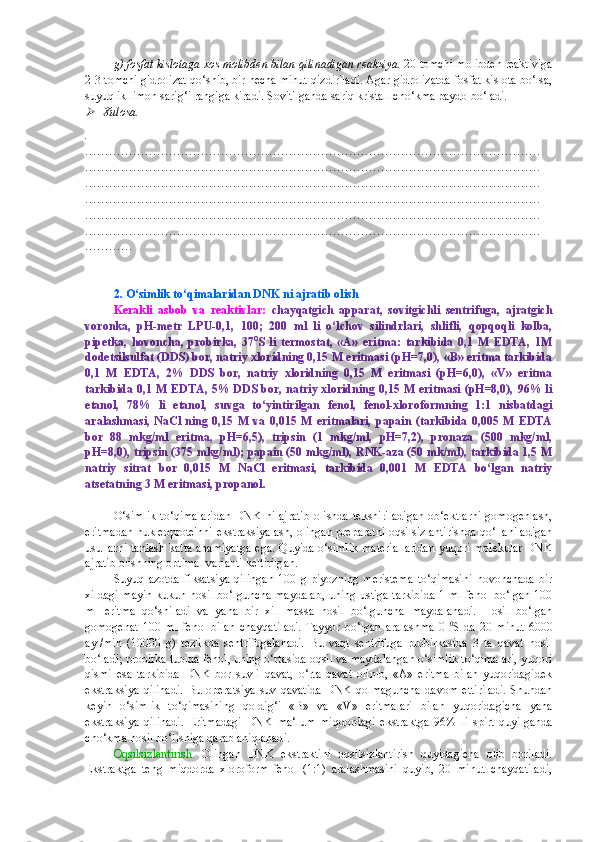g) fosfat kislotaga xos molibden bilan qilinadigan reaksiya.  20 tomchi molibden reaktiviga
2-3 tomchi gidrolizat qo‘shib, bir necha minut qizdiriladi. Agar gidrolizatda fosfat kislota bo‘lsa,
suyuqlik limon sarig‘i rangiga kiradi. Sovitilganda sariq kristall cho‘kma paydo bo‘ladi.
Xulosa.
.
……………………………………………………………………………………………………
……………………………………………………………………………………………………
……………………………………………………………………………………………………
……………………………………………………………………………………………………
……………………………………………………………………………………………………
……………………………………………………………………………………………………
…………
2. O‘simlik to‘qimalaridan DNK ni ajratib olish
Kerakli   asbob   va   reaktivlar:   chayqatgich   apparat,   sovitgichli   sentrifuga,   ajratgich
voronka,   pH-metr   LPU-0,1,   100;   200   ml   li   o‘lchov   silindrlari,   shlifli,   qopqoqli   kolba,
pipetka,   hovoncha,   probirka,   37 0
S   li   termostat,   «A»   eritma:   tarkibida   0,1   M   EDTA,   1M
dodetsilsulfat (DDS) bor, natriy xloridning 0,15 M eritmasi (pH=7,0), «B» eritma tarkibida
0,1   M   EDTA,   2%   DDS   bor,   natriy   xloridning   0,15   M   eritmasi   (pH=6,0),   «V»   eritma
tarkibida 0,1 M EDTA, 5% DDS bor, natriy xloridning 0,15 M eritmasi (pH=8,0), 96% li
etanol,   78%   li   etanol,   suvga   to‘yintirilgan   fenol,   fenol-xloroformning   1:1   nisbatdagi
aralashmasi,   NaCl  ning   0,15  M   va   0,015  M   eritmalari,   papain   (tarkibida   0,005  M   EDTA
bor   88   mkg/ml   eritma,   pH=6,5),   tripsin   (1   mkg/ml,   pH=7,2),   pronaza   (500   mkg/ml,
pH=8,0), tripsin (375 mkg/ml); papain (50 mkg/ml), RNK-aza (50 mk/ml), tarkibida 1,5 M
natriy   sitrat   bor   0,015   M   NaCl   eritmasi,   tarkibida   0,001   M   EDTA   bo‘lgan   natriy
atsetatning 3 M eritmasi, propanol.
O‘simlik  to‘qimalaridan   DNK   ni  ajratib   olishda  tekshiriladigan  ob‘ektlarni   gomogenlash,
eritmadan nukleoproteinni ekstraksiyalash, olingan preparatni oqsilsizlantirishda qo‘llaniladigan
usullarni tanlash katta ahamiyatga ega. Quyida o‘simlik materiallaridan yuqori molekular DNK
ajratib olishning optimal varianti keltirilgan.
Suyuq   azotda   fiksatsiya   qilingan   100   g   piyozning   meristema   to‘qimasini   hovonchada   bir
xildagi mayin kukun hosil bo‘lguncha maydalab, uning ustiga tarkibida 1 ml fenol bo‘lgan 100
ml   eritma   qo‘shiladi   va   yana   bir   xil   massa   hosil   bo‘lguncha   maydalanadi.   Hosil   bo‘lgan
gomogenat   100   ml   fenol   bilan   chayqatiladi.   Tayyor   bo‘lgan   aralashma   0   0
S   da   20   minut   6000
ayl/min   (10000   g)   tezlikda   sentrifugalanadi.   Bu   vaqt   sentrifuga   probirkasida   3   ta   qavat   hosil
bo‘ladi; probirka tubida fenol, uning o‘rtasida oqsil va maydalangan o‘simlik to‘qimalari, yuqori
qismi   esa   tarkibida   DNK   bor   suvli   qavat,   o‘rta   qavat   olinib,   «A»   eritma   bilan   yuqoridagidek
ekstraksiya   qilinadi.   Bu   operatsiya   suv   qavatida   DNK   qolmaguncha   davom   ettiriladi.   Shundan
keyin   o‘simlik   to‘qimasining   qoldig‘i   «B»   va   «V»   eritmalari   bilan   yuqoridagicha   yana
ekstraksiya   qilinadi.   Eritmadagi   DNK   ma‘lum   miqdordagi   ekstraktga   96%   li   spirt   quyilganda
cho‘kma hosil bo‘lishiga qarab aniqlanadi.
Oqsilsizlantirish.   Olingan   DNK   ekstraktini   oqsilsizlantirish   quyidagicha   olib   boriladi.
Ekstraktga   teng   miqdorda   xloroform-fenol   (1:1)   aralashmasini   quyib,   20   minut   chayqatiladi, 