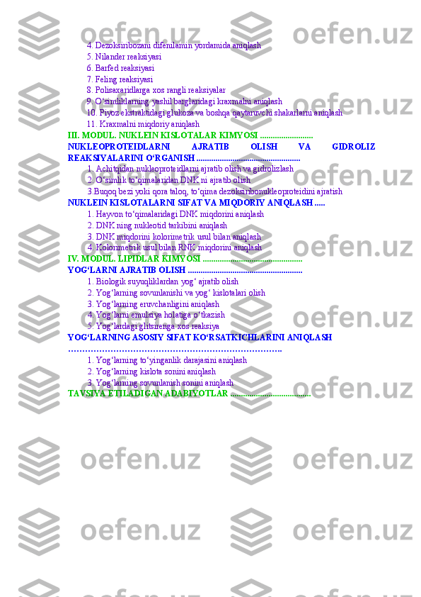 4. Dezoksiribozani difenilamin yordamida aniqlash
5. Nilander reaksiyasi
6. Barfed reaksiyasi
7.  Feling reaksiyasi 
8. Polisaxaridlarga xos rangli reaksiyalar
9. O‘simliklarning yashil barglaridagi kraxmalni aniqlash
10. Piyoz ekstraktidagi glukoza va boshqa qaytaruvchi shakarlarni aniqlash
11. Kraxmalni miqdoriy aniqlash
III. MODUL. NUKLEIN KISLOTALAR KIMYOSI  .........................
NUKLEOPROTEIDLARNI   AJRATIB   OLISH   VA   GIDROLIZ
REAKSIYALARINI O‘RGANISH  .................................................
1. Achitqidan nukleoproteidlarni ajratib olish va gidrolizlash
2. O‘simlik to‘qimalaridan DNK ni ajratib olish
3. Buqoq bezi yoki qora taloq, to‘qima dezoksiribonukleoprotei d ini ajratish
NUKLEIN KISLOTALARNI SIFAT VA MIQDORIY ANIQLASH  .....
1. Hayvon to‘qimalaridagi DNK miqdorini aniqlash
2. DNK ning nukleotid tarkibini aniqlash
3. DNK   mi q dor i ni kolorimetrik usul  bilan aniqlash 
4. Kolorimetrik usul bilan RNK  miqdorini aniqlash
IV. MODUL. LIPIDLAR KIMYOSI  ...............................................
YOG‘LARNI AJRATIB OLISH  ......................................................
1. Biologik suyuqliklardan yog‘ ajratib olish
2. Yog‘larning sovunlanishi va yog‘ kislotalari olish
3. Yog‘larning eruvchanligini aniqlash
4. Yog‘larni emulsiya holatiga o‘tkazish
5 . Yog‘lardagi glitsirenga xos reaksiya
YOG‘LARNING ASOSIY SIFAT KO‘RSATKICHLARINI ANIQLASH  
………………………………………………………………….
1.  Yog‘larning   to‘yinganlik   darajasini   aniqlash
2. Yog‘larning kislota sonini aniqlash
3. Yog‘larning sovunlanish sonini aniqlash
TAVSIYA ETILADIGAN ADABIYOTLAR  ...................................... 