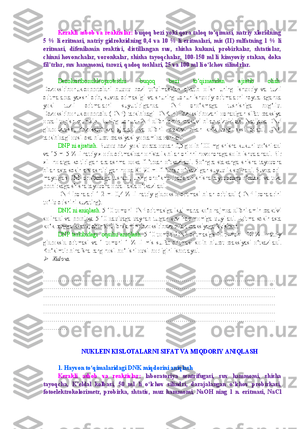 Kerakli asbob va reaktivlar:   buqoq bezi yoki qora taloq to‘qimasi, natriy xloridning
5 % li eritmasi,  natriy  gidroksidning 0,4 va 10 % li  eritmalari,  mis  (II) sulfatning 1 % li
eritmasi,   difenilamin   reaktivi,   distillangan   suv,   shisha   kukuni,   probirkalar,   shtativlar,
chinni hovonchalar,  voronkalar, shisha tayoqchalar,  100-150 ml li  kimyoviy stakan, doka
fil’trlar, suv hammomi, tarozi, qadoq toshlari, 25 va 100 ml li o‘lchov silindrlar.
Dezoksiribonukleoproteidni   buqoq   bezi   to‘qimasidan   ajratib   olish .
Dezoksiribonukleoproteidni   buqoq   bezi   to‘qimasidan   ajratib   olish   uning   ishqoriy   va   tuzli
eritmalarda   yaxshi erib,  suvda  erimasligi  va  shuning uchun  ishqoriy  eritmalarni   neytrallaganda
yoki   tuzli   eritmalarni   suyultirilganda   DNP   cho‘kmaga   tushishiga   bog‘liq.
Dezoksiribonukleoproteid   (DNP)   tarkibidagi   DNK   ni   dezoksiribozani   ochadigan   sifat   reaksiya
orqali topish mumkin.  Buning uchun DNP  difenilamin  reaktivi  bilan  qizdiriladi.  Natijada  DNP
gidrolizlanib,   dezoksiriboza   ajraladi   va   difenil   reaktivi   bilan   ko‘k   rang   hosil   qiladi.   DNP
tarkibidagi oqsil esa biuret reaksiyasi yordamida ochiladi.
DNP ni ajratish.  Buqoq bezi yoki qoratalo q dan 0,5 g olib 100   mg shisha kukuni  qo‘ shiladi
va 15 ml 5 % li natriy xlorid eritmasidan o h istalik bilan chinni hovonchaga solib ish q alanadi. Bir
xil   h olatga   keltirilgan   aralashma   doka   fil’trdan   o‘tkaziladi.   S o‘ ngra   stakanga   shisha   tayo q cha
bilan asta-sekin aralashtirilgan  h olda 80 - 90 ml fil’trdan o‘tkazilgan suyuqlik solinadi. Suvda eri-
maydigan DNP cho‘kmaga tushadi, uning cho‘kma-ipchalari shisha tayo q chaga   o‘ raladi va toza
probirkaga shisha tayo q cha orqali asta o‘tkaziladi.
DNP   ipchalari   1 - 2   ml   0,4   %   li   natriy   gidroksid   eritmasi   bilan   eritiladi   (DNP   ipchalarini
t o‘ li q  erishini kuzating).
DNK   ni aniqlash.  5 - 10 tomchi DNP eritmasiga ikki marta ko‘p  h ajmda difenilamin reaktivi
solinadi   va  probirka   5 - 10  da q i q aga  qaynab   turgan  suv   h ammomiga   quyiladi.   Eritma  sekin-asta
k o‘ k rangga kiradi, chunki difenilamin dezoksiriboza bilan reaksiyaga kirishadi.
DNP tarkibidagi  oqsilni aniqlash.  5 - 10 tomchi DNP eritmasiga 10 tomchi   10 % li natriy
gidroksid   eritmasi   va   1   tomchi   1   %   li   mis   sulfat   eritmasi   solib   biuret   reaksiyasi   o‘tkaziladi.
K o‘ kimtir-binafsha rang hosil bo‘lishi oqsil borligini isbotlaydi.
Xulosa.
.
……………………………………………………………………………………………………
……………………………………………………………………………………………………
……………………………………………………………………………………………………
……………………………………………………………………………………………………
……………………………………………………………………………………………………
……………………………………………………………………………………………………
…………
NUKLEIN KISLOTALARNI SIFAT VA MIQDORIY ANIQLASH 
1. Hayvon to‘qimalaridagi DNK miqdorini aniqlash
Kerakli   asbob   va   reaktivlar:   laboratoriya   sentrifugasi,   suv   hammomi,   shisha
tayoqcha,   K’eldal   kolbasi,   50   ml   li   o‘lchov   silindri,   darajalangan   o‘lchov   probirkasi,
fotoelektrokolorimetr,   probirka,   shtativ,   muz   hammomi,   NaOH   ning   1   n.   eritmasi,   NaCl 