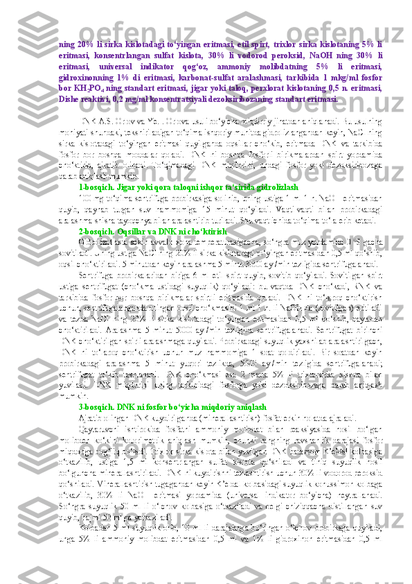 ning 20% li sirka kislotadagi to‘yingan  eritmasi,  etil  spirt, trixlor  sirka kislotaning 5% li
eritmasi,   konsentrlangan   sulfat   kislota,   30%   li   vodorod   peroksid,   NaOH   ning   30%   li
eritmasi,   universal   indikator   qog‘oz,   ammoniy   molibdatning   5%   li   eritmasi,
gidroxinonning   1%   di   eritmasi,   karbonat-sulfat   aralashmasi,   tarkibida   1   mkg/ml   fosfor
bor KH
2 PO
4   ning standart eritmasi, jigar yoki taloq, perxlorat kislotaning 0,5 n. eritmasi,
Dishe reaktivi, 0,2 mg/ml konsentratsiyali dezoksiribozaning standart eritmasi.
DNK A.S. Orlov va Ye.I. Orlova usuli bo‘yicha miqdoriy jihatdan aniqlanadi. Bu usulning
mohiyati shundaki, tekshiriladigan to‘qima ishqoriy muhitda gidrolizlangandan keyin, NaCl ning
sirka   kislotadagi   to‘yingan   eritmasi   quyilganda   oqsillar   cho‘kib,   eritmada   DNK   va   tarkibida
fosfor   bor   boshqa   moddalar   qoladi.   DNK   ni   boshqa   fosforli   birikmalardan   spirt   yordamida
cho‘ktirib,   ajratib   olinadi.   To‘qimadagi   DNK   miqdorini,   undagi   fosfor   yoki   dezoksiribozaga
qarab aniqlash mumkin.
1-bosqich. Jigar yoki qora taloqni ishqor ta‘sirida gidrolizlash
100 mg to‘qima sentrifuga probirkasiga solinib, uning ustiga 1 ml 1 n. NaOH eritmasidan
quyib,   qaynab   turgan   suv   hammomiga   15   minut   qo‘yiladi.   Vaqti-vaqti   bilan   probirkadagi
aralashma shisha tayoqchya bilan aralashtirib turiladi.  Shu vaqt ichida to‘qima to‘la erib ketadi.
2-bosqich.  Oqsillar va DNK ni cho‘ktirish
Gidrolizat asta-sekin avvalo xona temperaturasigacha, so‘ngra muz yordamida 0   0
S gacha
sovitiladi. Uning ustiga NaCl ning 20% li sirka kislotadagi to‘yingan eritmasidan 0,5 ml qo‘shib,
oqsil cho‘ktiriladi. 5 minutdan keyin aralashma 5 minut 3000 ayl/min tezligida sentrifugalanadi.
Sentrifuga   probirkalaridan   biriga   6   ml   etil   spirt   quyib,   sovitib   qo‘yiladi.   Sovitilgan   spirt
ustiga   sentrifugat   (cho‘kma   ustidagi   suyuqlik)   qo‘yiladi:   bu   vaqtda   DNK   cho‘kadi,   RNK   va
tarkibida   fosfor   bor   boshqa   birikmalar   spirtli   eritmasida   qoladi.   DNK   ni   to‘laroq   cho‘ktirish
uchun, sentrifugalanganda olingan oqsil cho‘kmasini 1 ml 1 n. li NaOH da (sovitilgan) eritiladi
va   tezda   NaCl   ning   20%   li   sirka   kislotadagi   to‘yingan   eritmasidan   0,5   ml   qo‘shib,   qaytadan
cho‘ktiriladi.   Aralashma   5   minut   5000   ayl/min   tezligida   sentrifugalanadi.   Sentrifugat   birinchi
DNK cho‘ktirilgan spirli aralashmaga quyiladi. Probirkadagi suyuqlik yaxshilab aralashtirilgach,
DNK   ni   to‘laroq   cho‘ktirish   uchun   muz   hammomiga   1   soat   qoldiriladi.   Bir   soatdan   keyin
probirkadagi   aralashma   5   minut   yuqori   tezlikda,   5000   ayl/min   tezligida   sentrifugalanadi;
sentrifugat   to‘kib   tashlanadi.   DNK   cho‘kmasi   esa   2   marta   5%   li   trixlorsirka   kislota   bilan
yuviladi.   DNK   miqdorini   uning   tarkibidagi   fosforga   yoki   dezoksiribozaga   qarab   aniqlash
mumkin.
3-bosqich. DNK ni fosfor bo‘yicha miqdoriy aniqlash
Ajratib olingan DNK kuydirilganda (minerallashtirish) fosfat erkin holatda ajraladi.
Qaytaruvchi   ishtirokida   fosfatni   ammoniy   molibdat   bilan   reaksiyasida   hosil   bo‘lgan
molibden   ko‘kini   kolorimetrik   aniqlash   mumkin,   chunki   rangning   ravshanlik   darajasi   fosfor
miqdoriga bog‘liq bo‘ladi. Trixlor sirka kislota bilan yuvilgan DNK batamom K’eldal kolbasiga
o‘tkazilib,   ustiga   1,5   ml   konsentrlangan   sulfat   kislota   qo‘shiladi   va   tiniq   suyuqlik   hosil
bo‘lguncha minerallashtiriladi. DNK ni kuydirishni tezlashtirish uchun 30% li vodorod peroksid
qo‘shiladi. Minerallashtirish tugagandan keyin K’eldal kolbasidagi suyuqlik konussimon kolbaga
o‘tkazilib,   30%   li   NaOH   eritmasi   yordamida   (universal   indikator   bo‘yicha)   neytrallanadi.
So‘ngra   suyuqlik   50   ml   li   o‘lchov   kolbasiga   o‘tkaziladi   va   belgi   chiziqqacha   distillangan   suv
quyib, hajmi 50 ml ga yetkaziladi.
Kolbadan  5 ml suyuqlik olib, 10 ml li darajalarga  bo‘lingan  o‘lchov probirkaga quyiladi,
unga   5%   li   ammoniy   molibdat   eritmasidan   0,5   ml   va   1%   li   gidroxinon   eritmasidan   0,5   ml 