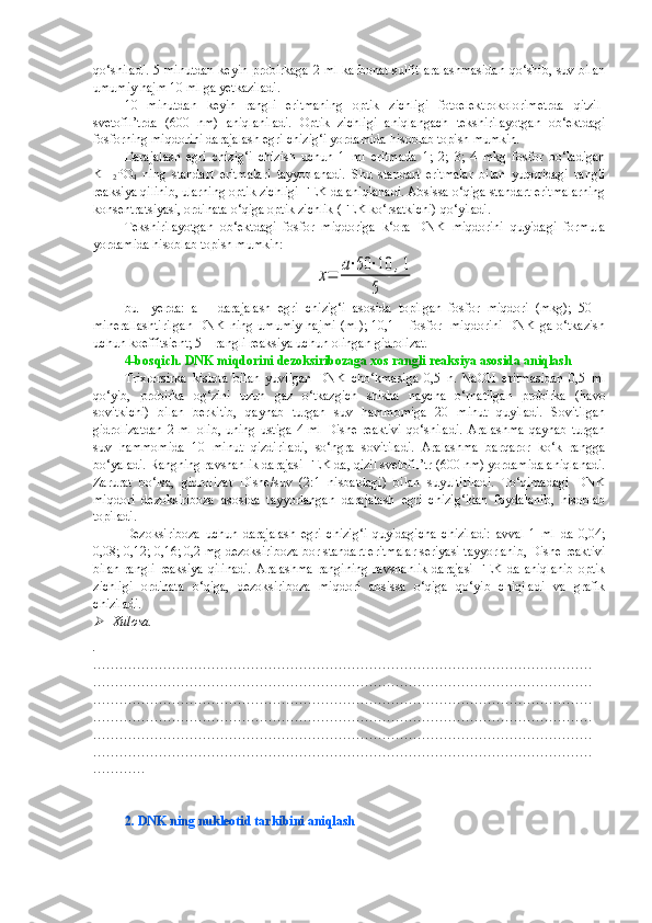 qo‘shiladi. 5 minutdan keyin probirkaga 2 ml karbonat-sulfit aralashmasidan qo‘shib, suv bilan
umumiy hajm 10 ml ga yetkaziladi.
10   minutdan   keyin   rangli   eritmaning   optik   zichligi   fotoelektrokolorimetrda   qitzil-
svetofil’trda   (600   nm)   aniqlaniladi.   Optik   zichligi   aniqlangach   tekshirilayotgan   ob‘ektdagi
fosforning miqdorini darajalash egri chizig‘i yordamida hisoblab topish mumkin.
Darajalash   egri   chizig‘i   chizish   uchun   1   ml   eritmada   1;   2;   3;   4   mkg   fosfor   bo‘ladigan
KH
2 PO
4   ning   standart   eritmalari   tayyorlanadi.   Shu   standart   eritmalar   bilan   yuqoridagi   rangli
reaksiya qilinib, ularning optik zichligi FEK da aniqlanadi. Absissa o‘qiga standart eritmalarning
konsentratsiyasi, ordinata o‘qiga optik zichlik (FEK ko‘rsatkichi) qo‘yiladi.
Tekshirilayotgan   ob‘ektdagi   fosfor   miqdoriga   k‘ora   DNK   miqdorini   quyidagi   formula
yordamida hisoblab topish mumkin:x=	a⋅50	⋅10	,1	
5
bu     yerda:   a   –   darajalash   egri   chizig‘i   asosida   topilgan   fosfor   miqdori   (mkg);   50   –
minerallashtirilgan  DNK ning umumiy hajmi  (ml);  10,1 – fosfor   miqdorini  DNK  ga o‘tkazish
uchun koeffitsient; 5 – rangli reaksiya uchun olingan gidrolizat.
4-bosqich. DNK miqdorini dezoksiribozaga xos rangli reaksiya asosida aniqlash
Trixlorsirka   kislota   bilan   yuvilgan   DNK   cho‘kmasiga   0,5   n.   NaOH   eritmasidan   0,5   ml
qo‘yib,   probirka   og‘zini   uzun   gaz   o‘tkazgich   shisha   naycha   o‘rnatilgan   probirka   (havo
sovitkichi)   bilan   berkitib,   qaynab   turgan   suv   hammomiga   20   minut   quyiladi.   Sovitilgan
gidrolizatdan   2   ml   olib,   uning   ustiga   4   ml   Dishe   reaktivi   qo‘shiladi.   Aralashma   qaynab   turgan
suv   hammomida   10   minut   qizdiriladi,   so‘ngra   sovitiladi.   Aralashma   barqaror   ko‘k   rangga
bo‘yaladi. Rangning ravshanlik darajasi FEK da, qizil svetofil’tr (600 nm) yordamida aniqlanadi.
Zarurat   bo‘lsa,   gidrolizat   Dishe/suv   (2:1   nisbatdagi)   bilan   suyultiriladi.   To‘qimadagi   DNK
miqdori   dezoksiriboza   asosida   tayyorlangan   darajalash   egri   chizig‘idan   foydalanib,   hisoblab
topiladi.
Dezoksiriboza   uchun   darajalash   egri   chizig‘i   quyidagicha   chiziladi:   avval   1   ml   da   0,04;
0,08; 0,12; 0,16; 0,2 mg dezoksiriboza bor standart eritmalar seriyasi tayyorlanib, Dishe reaktivi
bilan   rangli   reaksiya  qilinadi.   Aralashma   rangining   ravshanlik  darajasi   FEK  da   aniqlanib  optik
zichligi   ordinata   o‘qiga,   dezoksiriboza   miqdori   absissa   o‘qiga   qo‘yib   chiqiladi   va   grafik
chiziladi. 	

Xulosa.
.
……………………………………………………………………………………………………
……………………………………………………………………………………………………
……………………………………………………………………………………………………
……………………………………………………………………………………………………
……………………………………………………………………………………………………
……………………………………………………………………………………………………
…………
2. DNK ning nukleotid tarkibini aniqlash 