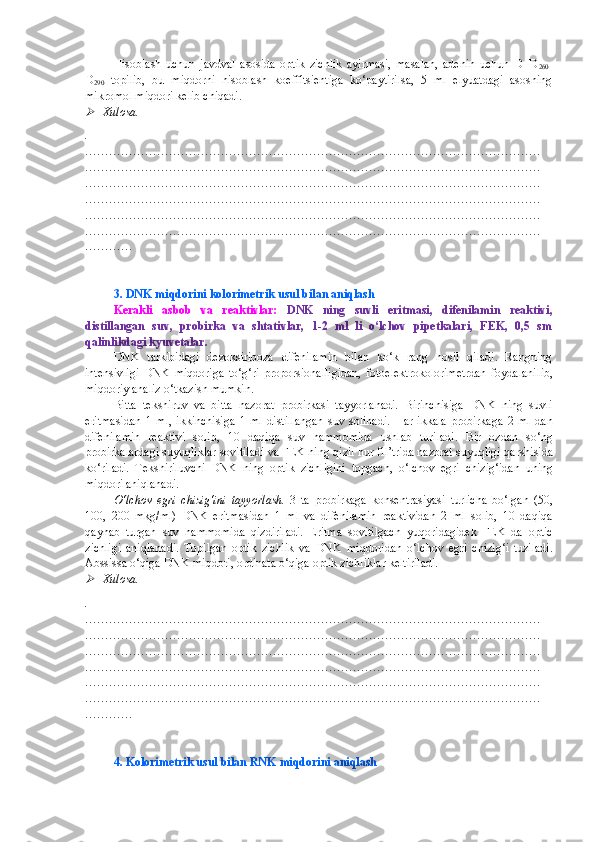 Hisoblash   uchun   javdval   asosida   optik   zichlik   ayirmasi,   masalan,   adenin   uchun   D=D
260 -
D
290   topilib,   bu   miqdorni   hisoblash   koeffitsientiga   ko‘paytirilsa,   5   ml   elyuatdagi   asosning
mikromol miqdori kelib chiqadi.
Xulosa.
.
……………………………………………………………………………………………………
……………………………………………………………………………………………………
……………………………………………………………………………………………………
……………………………………………………………………………………………………
……………………………………………………………………………………………………
……………………………………………………………………………………………………
…………
3. DNK   mi q dor i ni kolorimetrik usul  bilan aniqlash 
Kerakli   asbob   va   reaktivlar:   DNK   ning   suvli   eritmasi,   difenilamin   reaktivi,
distillangan   suv,   probirka   va   shtativlar,   1-2   ml   li   o‘lchov   pipetkalari,   FEK,   0,5   sm
qalinlikdagi kyuvetalar.
DNK   tarkibidagi   dezoksiriboza   difenilamin   bilan   ko‘k   rang   hosil   qiladi.   Rangning
intensivligi   DNK   miqdoriga   to‘g‘ri   proporsionalligidan,   fotoelektrokolorimetrdan   foydalanil ib,
miqdoriy analiz o ‘ tkazish mumkin.
Bitta   tekshiruv   va   bitta   nazorat   probirkasi   tayyorlanadi.   Birinchisiga   DNK   ning   suvli
eritmasidan   1   ml,   ikkinchisiga   1   ml   distillangan   suv   solinadi.   H ar   ikkala   probirkaga   2   ml   dan
difenila min   reaktivi   solib,   10   da q i q a   suv   hammomida   ushlab   turiladi.   Bir   ozdan   so ‘ ng
probirkalardagi suyuqliklar sovitiladi va FEK ning  q izil nur fil’trida nazorat suyuqligi  q arshi s ida
k o‘ riladi.   Tekshiriluvchi   DNK   ning   optik   zichligini   topgach,   o‘ lchov   egri   chizi g‘ idan   uning
mi q dori aniqlanadi.
O‘ lchov   egri   chizig‘ini   tayyorlash.   3   ta   probirkaga   konsentrasiyasi   turlicha   bo‘lgan   (50,
100,   200   mkg/ml)   DNK   eritmasidan   1   ml   va   difenilamin   reaktividan   2   ml   solib,   10   daqiqa
qaynab   turgan   suv   hammomida   qizdiriladi.   Eritma   sovitilgach   yu q oridagidek   FEK   da   optic
zichligi   aniqlanadi.   Topilgan   optik   zichlik   va   DNK   mi q doridan   o‘ lchov   egri   chizi g‘ i   tuziladi.
Abssissa  o‘q iga DNK mi q dori, ordinata  o‘q iga optik zichliklar keltiriladi.

Xulosa.
.
……………………………………………………………………………………………………
……………………………………………………………………………………………………
……………………………………………………………………………………………………
……………………………………………………………………………………………………
……………………………………………………………………………………………………
……………………………………………………………………………………………………
…………
4. Kolorimetrik usul bilan RNK  miqdorini aniqlash 