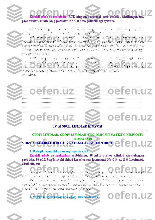 Kerakli asbob va reaktivlar:  RNK ning suvli eritmasi, orsin reaktivi  distillangan  suv ,
probirkalar, shtativlar, pipetkalar, FEK, 0,5 sm qalinlikdagi kyuveta.
RNK   tarkibidagi   pentoza   orsin   reaktivi   bilan   rangli   birikma   hosil   qiladi.   Rangning   optik
zichligi kalorimetrda  o‘ lchanadi va  o‘ lchov egri chizi g‘ idan RNK mi q dori topiladi.
1.   Tekshiruv   tajriba   probirkasiga   1   ml   RNK   eritmasi   va   2   ml   orsin   reaktivi   solinadi.
Naz o rat   probirkasiga   esa   1  ml   distillangan   suv  va   2  ml   orsin   reaktivi   solinadi.   Ikkala   probirka
suv  h ammomida 20 daqiqa tutib turiladi.  B ir ozdan s o‘ ng‘ eritmalar sovitilib, FEK ning  q izil nur
fil’trida   nazorat   probirkasi   q arshisida   optik   zichlik   topiladi.   RNK   ning   mi q dori   o‘ lchov   egri
chizi g‘ idan aniqlanadi.
2.  O‘ lchov egri chizi g‘ ini tayyorlash. 3 ta probirkaga 1 ml dan 50, 100, 200 mkg/ml RNK
eritmasi va 2 ml dan orsin reaktivi  solib, yu q oridagidek suv   h ammomida  qizdiriladi.  20 daqiqa
o‘ tgach, eritmalar sovitilib, FEK da ularning optik zichligi aniqlanadi. Abssissa  o‘q iga RNK ning
mi q dori, ordinata  o‘q iga optik zichlik keltirilib,  o‘ lchov egri chizi g‘ i   tuziladi.
Xulosa.
.
……………………………………………………………………………………………………
……………………………………………………………………………………………………
……………………………………………………………………………………………………
……………………………………………………………………………………………………
……………………………………………………………………………………………………
……………………………………………………………………………………………………
…………
                         
                                         IV. MODUL. LIPIDLAR KIMYOSI
ODDIY LIPIDLAR. ODDIY LIPIDLARNING OLINISHI VA FIZIK–KIMYOVIY
XOSSALARI
YOG‘LARNI AJRATIB OLISH  VA XOSSALARINI TEKSHIRISH
1. Biologik suyuqliklardan yog‘ ajratib olish
Kerakli   asbob   va   reaktivlar:   probirkalar,   10   ml   li   o‘lchov   silindri,   darajalangan
probirka, 50 ml li bug‘latuvchi chinni kosacha, suv hammomi, Na
2 CO
3  ni 10% li eritmasi,
dietil efir, sut.
Biologik   ob‘ektlar   ichida  sut  yog‘  ajratib   olish  uchun  eng  qulay  materialdir.  Undan  yog‘
ajratib olish ishqoriy muhitda organik erituvchi efir bilan ekstraksiya qilishga asoslangan.
25   ml   li   ajratkich   voronkaga   10   ml   sut,   5   ml   efir,   3   ml   10%   li   natriy   karbonat   eritmasi
quyib, 0,5-1 minut chayqatiladi va efirli qavat ajratib olinadi. Suv hammomi yordamida ohistalik
bilan efir uchirib yuborilsa, kosachada sut moyi qoladi.
2. Yog‘larning sovunlanishi va yog‘ kislotalari olish 