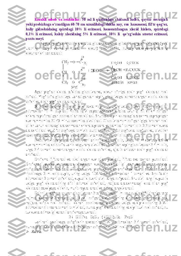 Kerakli   asbob   va   reaktivlar:   50   ml   li   qizdirishga   chidamli   kolba,   qaytar   sovutgich
yoki probirkaga o ‘ rnatilgan 60-70 sm uzunlikdagi shisha nay, suv hammomi, fil’tr qog‘oz,
kaliy   gidroksidning   spirtdagi   10%   li   eritmasi,   konsentrlangan   xlorid   kislota,   spirtdagi
0,1%   li   eritmasi,   kalsiy   xloridning   5%   li   eritmasi,   10%   li     qo‘rg‘oshin   atsetat   eritmasi,
paxta moyi.
                    Neytral   yog‘lar   ishqoriy   sharoitda   gidrolizlanganda   glitserin   va   yog‘   kislotalar   (yoki
ularning   natriyli   va   kaliyli   tuzlari   –   sovun)   hosil   bo‘lsa,   bunday   reaksiya   yog‘larning
sovunlanishi deb ataladi:
Agar   yog‘lar   kislota   ta’sirida   gidrolizlansa,   sovun   o‘rniga   erkin   yog‘   kislotalar   hosil
bo‘ladi.   Yog‘   to‘la   gidrolizga   uchratilgandan   keyin,   gidrolizatga   konsentrlangan   xlorid   kislota
qo‘shilsa, erkin yog‘ kislotalar ajraladi.
50 ml kolbaga  1g mol yog‘i yoki paxta moyi  olib, uning ustiga  10% li KOH  ning spirtli
eritmasidan   10   ml   quyiladi.   Kolba   og‘zi   qaytar   sovitkich   sifatida   uzunligi   60-70   sm   bo‘lgan
shisha nay o‘rnatilgan probka bilan berkitiladi. Shundan keyin kolbadagi aralashma qaynayotgan
suv hammomida 30-45 minut davomida qizdiriladi. Gidroliz tamom bo‘lganligiga ishonch hosil
qilish uchun kolbadagi aralashmadan shisha tayoqcha yordamida 1 tomchi olib 2-3 tomchi suvda
aralashtiriladi   va   fil’tr   qog‘ozga   tomizib   quritiladi.Agar   fil’tr   qog‘ozda   dog‘   qolsa,   qizdirish
davom ettiriladi, dog‘ qolmasligi esa gidroliz tamom bo‘lganini bildiradi.
Gidroliz oxiriga yetgach, gidrolizatni chinni kosachaga olib, ustiga 10 ml suv quyiladi va
suv hammomida spirt to‘la uchib ketguncha qizdiriladi. Shundan keyin gidrolizatdan 3-4 ml olib,
unga   3-4   tomchi   konsentrlangan   xlorid   kislota   qo‘shilsa,   ajralib   chiqqan   erkin   yog‘   kislotalar
cho‘kadi.
Cho‘kma   fil’trlanadi   va   distillangan   suv   bilan   yuviladi,   fil’trat   esa   tashlab   yuboriladi.
Cho‘kmani   yuvish   voronkadan   o‘tayotgan   suvning   kislotaliligi   lakmusga   nisbatan   neytral
bo‘lguncha   davom   ettiriladi.   Olingan   toza   yog‘   kislotalar   cho‘kmasi   2   ml   efirda   eritiladi.
Probirkaga   2   ml   spirt   quyib,   uning   ustiga   10%   li   soda   eritmasidan   1   tomchi   va   fenolftalein
eritmasidan 2 tomchi qo‘shiladi, suyuqlik pushti-qizil ranga bo‘yaladi. Shu qizil rangli suyuqlik
ustiga   yog‘   kislotalarining   efirli   eritmasi   qo‘shiladi,   natijada   aralashmadagi   soda   bilan   yog‘
kislotalar reaksiyaga kirishib, muhit neytrallanadi va eritma rangsizlanadi.
Chinni kosachada qolgan gidrolizatdan 3 ta probirkaga 1 ml dan quyiladi. Birinchiga teng
hajmda   suv   qo‘shib   chayqatiladi.   Hosil   bo‘lgan   sovun   suvning   sirt   tarangligini   pasaytiradi,
natijada   ko‘pik   hosil   bo‘ladi.   Ikkinchi   probirkadagi   gidrolizat   ustiga   kalsiy   xloridning   5   %li
eritmasidan bir necha tomchi tomiziladi, bunda yog‘ kislotalarining kalsiyli tuzi hosil bo‘ladi, bu
tuz suvda erimasligi sababli cho‘kmaga tushadi.
2R- COONa +CaCl
2 = (RCOO)
2  Ca + 2NaCl
Uchinchi   probirkaga   qo‘rg‘oshin   atsetatning   10%   li   eritmasidan   3-4   tomchi   qo‘shiladi,
bunda yog‘ kislotalarning suvda erimaydigan qo‘rg‘oshinli tuzi hosil bo‘ladi.
Xulosa. 