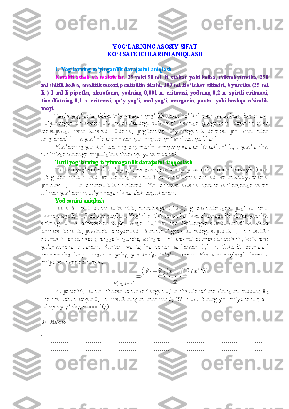 YOG‘LARNING ASOSIY SIFAT 
KO‘RSATKICHLARINI ANIQLASH
1.  Yog‘larning   to‘yinganlik   darajasini   aniqlash
Kerakli asbob va reaktivlar.   25 yoki 50 ml  li  stakan yoki kolba, mikrobyuretka, 250
ml shlifli kolba, analitik tarozi, penitsillin idishi, 100 ml li o‘lchov silindri, byuretka (25 ml
li   )   1   ml   li   pipetka,   xloroform,   yodning   0,001   n.   eritmasi,   yodning   0,2   n.   spirtli   eritmasi,
tiosulfatning 0,1 n. eritmasi, qo‘y yog‘i, mol yog‘i, margarin, paxta   yoki boshqa o‘simlik
moyi.
            Tabiiy   yog‘lar   tarkibida   to‘yinmagan   yog‘   kislotalar   bo‘lishi   bilan   bir - biridan   farq   qiladi .
To‘yinmagan   birikmalar   o‘z   molekulasidagi   qo‘shbog‘   hisobiga   galogenlarni   biriktirib   olish
reaksiyasiga   oson   kirishadi .   Odatda,   yog‘larning   to‘yinmaganlik   darajasi   yod   soni   bilan
belgilanadi. 100 g yog‘ biriktirib olgan yod miqdori yod soni deb yuritiladi.
Yog‘larning yod soni ularning eng muhim kimyoviy xarakteristikasi bo‘lib, u yog‘larning
turli o‘zgarishlariga moyilligini aniqlashga yordam beradi.
Turli   yog‘larning   to‘yinmaganlik   darajasini   taqqoslash   
Turli xil yog‘lar (mol, qo‘y yog‘i, margarin, paxta moyi yoki boshqa o‘simlik moylari) dan
0,5   g   dan   tortib   olinadi   va   ularning   har   biri   3   ml   xloroformda   eritiladi   va   mikrobyuretkada
yodning   0,001   n.   eritmasi   bilan   tirtlanadi.   Yod   eritmasi   asosida   qancha   sarflanganiga   qarab
olingan yog‘larning to‘yinmaganlik darajasi taqqoslanadi.
Yod   sonini   aniqlash  
Ikkita   50   ml   li   quruq   kolba   olib ,   birinchisiga   0,12-0,2   g   tekshiriladigan     yog‘   solinadi .
Ikkinchisiga 0,1-0,2 ml suv quyiladi. Yog‘ni  eritish uchun har ikkala kolbaga 10 ml dan yodning
spirtdagi   0,1   n.   eritmasidan   quyib,   ustiga     10,1   ml   dan   distillangan   suv   qo‘shiladi   va   kolba
probkasi   berkitib,   yaxshilab     chayqatiladi.   5   minut   o‘tgach,   kolbadagi   suyuqlik   0,1   n.   tiosulfat
eritmasi bilan och sariq rangga kirguncha, so‘ngra 1 ml kraxmal eritmasidan qo‘shib, ko‘k rang
yo‘qolguncha   tirtlanadi.   Kontrol   va   tajriba   uchun   sarflangan   0,1   n.   tiosulfat   eritmalari
hajmlarining   farqi   olingan   moyning   yod   soniga   to‘g‘ri     keladi.   Yod   soni   quyidagi     formula
bo‘yicha  hisoblab  topiladi.
Yod soni=	
(V	1−	V	2)∗0,0127	∗100	
a  
Bu yerda V
1  - kontrol titrlash uchun sarflangan 0,1 n. tiosulfat eritma-sining ml miqdori; V
2
- tajriba uchun ketgan 0,1 n. tiosufatning ml miqdori; 0,127 - tiosulfatning yod bo‘yicha titr;   α  -
olingan yog‘ning miqdori (g).	

Xulosa.
.
……………………………………………………………………………………………………
……………………………………………………………………………………………………
……………………………………………………………………………………………………
……………………………………………………………………………………………………
…………………………………………………………………………………………………… 