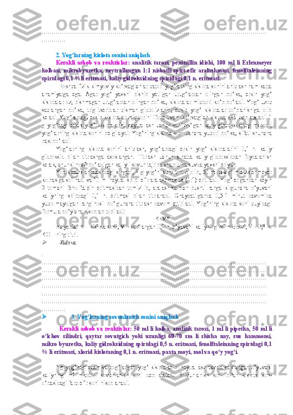 ……………………………………………………………………………………………………
…………
2. Yog‘larning kislota sonini aniqlash
Kerakli   asbob   va   reaktivlar:   analitik   tarozi,   penitsillin   idishi,   100   ml   li   Erlenmeyer
kolbasi,   mikrobyuretka,   neytrallangan  1:1  nisbatli  spirt-efir  aralashmasi,  fenolftaleinning
spirtdagi 0,1 %li eritmasi, kaliy gidroksidning spirtdagi 0,1 n. eritmasi. 
           Boshqa fizik-kimyoviy ko‘rsatgichlar qatori yog‘larning kislota sonini aniqlash ham katta
ahamiyatga   ega.   Agar   yog‘   yaxshi   pishib   yetilgan   urug‘lardan   olingan   bo‘lsa,   erkin   yog‘
kislotalar oz, pishmagan urug‘lardan olingan bo‘lsa, kislotalar miqdori ko‘p bo‘ladi.   Yog‘ uzoq
saqlangan   bo‘lsa,   triglitseridlar   qisman   gidrolizlanib,   erkin   yog‘   kislotalar   to‘planishiga   olib
keladi. Yog‘lardagi erkin kislotalar miqdorini ifodalovchi ko‘rsatgich kislota soni deb ataladi. 1
g   yog‘dagi   erkin   yog‘   kislotalarini   neytrallash   uchun   sarf   bo‘lgan   kaliy   gidroksidning   miqdori
yog‘larning kislota sonini belgilaydi. Yog‘ning kislota soni qancha yuqori bo‘lsa, sifati shuncha
past bo‘ladi. 
Yog‘larning   kislota   sonini   aniqlash,   yog‘lardagi   erkin   yog‘   kislotalarini   0,1   n.   kaliy
gidroksid   bilan   titrlashga   asoslangan.   Titrlash   uchun   albatta   kaliy   gidroksiddan   foydalanish
kerak, chunki hosil bo‘ladigan kaliyli sovun tajriba sharoitida suvda yaxshi eriydi. 
Yod sonini aniqlashdagi singari, 1 g yog‘ni aniq tortib olib, 50 ml li sig‘imli  Erlenmeyer
kolbasiga solinadi va 10 ml neytral spirt–efir aralashmasida (1:1) eritiladi. Yog‘ erigandan keyin
2   tomchi   fenolftalein   eritmasidan   tomizilib,   aralashma   och   pushti   ranga   kirguncha   o‘yuvchi
kaliyning   spirtdagi   0,1   n.   eritmasi   bilan   titrlanadi.   Chayqatilganda   0,5-1   minut   davomida
yuqolmaydigan   rang   hosil   bo‘lguncha   titrlash   davom   ettiriladi.   Yog‘ning   kislota   soni   quyidagi
formula bo‘yicha hisoblab topiladi:
K=V*T
bu yerda: K – kislota soni; V – sarflangan 0,1 n. o‘yuvchi kaliyning ml miqdori; T – 0,1 n.
KOH ning titri. 
Xulosa.
.
……………………………………………………………………………………………………
……………………………………………………………………………………………………
……………………………………………………………………………………………………
……………………………………………………………………………………………………
……………………………………………………………………………………………………
……………………………………………………………………………………………………
…………
                3. Yog‘larning sovunlanish sonini aniqlash
Kerakli asbob va reaktivlar:   50 ml li kolba, analitik tarozi, 1 ml li pipetka, 50 ml li
o‘lchov   silindri,   qaytar   sovutgich   yoki   uzunligi   60-70   sm   li   shisha   nay,   suv   hammomi,
mikro byuretka, kaliy gidroksidning spirtdagi 0,5 n. eritmasi, fenolftaleinning spirtdagi 0,1
% li eritmasi, xlorid kislotaning 0,1 n. eritmasi, paxta moyi, mol va qo‘y yog‘i.
1 g yog‘dagi erkin va bog‘langan yog‘ kislotalarini neytrallash uchun sarflangan o‘yuvchi
kaliyning   ml   miqdori   sovunlanish   soni   deb   ataladi.   Sovunlanish   soni   bilan   kislota   soni
o‘rtasidagi farq efir soni hisoblanadi.  