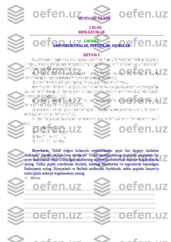 MUSTAQIL TA’LIM 
I-BLOK
MINI- KEYSLAR
I.MODUL
AMINOKISLOTALAR, PEPTIDLAR, OQSILLAR
KEYS  № 1
Sut   emizuvchi   hayvonlar,   shuningdek,   odamning   miya   to‘qimalaridan   1975   yilda   ajratib
olingan,   narkotik   ta’sirga   ega   pentapeptidning   birlamchi   tuzilishini   aniqlash   uchun   tadqiqotchi
tomonidan quyidagi amallar bajarildi:
a)   N-uchki   aminokislotani   aniqlash   uchun   Senjer   usulida   DNF-hosila   olindi   va
identifikasiya qilinganda  tirozin  aminokislotasi ekanligi aniqlandi;
b) tripsin fermenti ta’sir ettirilganda, molekulada o‘zgarish bo‘lmadi;
v) ximotripsin fermenti bilan gidroliz qilindi va mahsulotlar yupqa qatlamli xromatografiya
usulida   identifikatsiya   qilinganda   erkin   holdagi   tirozin,   metionin   aminokislotalari   va   bittadan
tripeptid va tetrapeptid olindi;
g)   tripeptid   kislotali   gidroliz   qilindi   va   xromatografik   analiz   qilinganda   tarkibida
fenilalanin va 2 ta gli t sin borligi aniqlandi;
d) tetrapeptid kislotali gidrolizdan so‘ng tahlil  qilinganda  esa tarkibida tirozin, fenilalanin
va 2 ta gli t sin borligi ma’lum bo‘ldi;
Olingan natijalardan tadqiqotchi pentapeptidning birlamchi tuzilishini 4 xil variantini taklif
etdi:
1) Tir-Met-Fen-Gli-Gli;
2) Tir-Fen-Gli-Gli - Met;
3) Met-Gli-Fen-Gli - Tir; 
4) Tir-Gli-Gli-Fen-Met.                
Keys-karta.   Taklif   etilgan   birlamchi   strukturalardan   qaysi   biri   haqiqiy   tuzilishni
ifodalaydi?   Qanday   dalillar   buni   isbotlaydi?   Ushbu   pentapeptidning   tuzilishini   aniqlashda   Siz
qaysi usulni taklif etasiz? Keltirilgan amallarning mohiyatini ifodalovchi reaksiya tenglamalarini
yozing.   Ushbu   peptid   enkefalinlar   deyiladi,   ularning   ahamiyatini   va   organizmda   bajaradigan
funksiyasini   ayting.   Himoyalash   va   faollash   usullaridan   foydalanib,   ushbu   peptidni   kimyoviy
sintez qilish reaksiya tenglamalarini yozing. 
  Xulosa.
.
……………………………………………………………………………………………………
……………………………………………………………………………………………………
……………………………………………………………………………………………………
……………………………………………………………………………………………………
……………………………………………………………………………………………………
……………………………………………………………………………………………………
……………………………………………………………………………………………………
…………………………………………………………………………………………………… 