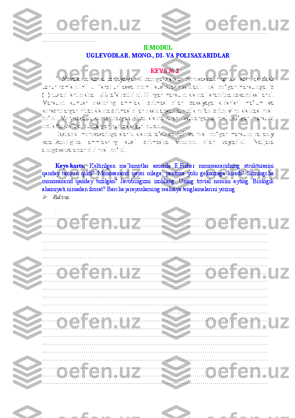 ……………………………………………………………………………………………………
………………………
II.MODUL
UGLEVODLAR. MONO-, DI- VA POLISAXARIDLAR
KEYS № 2
1. Mevalar tarkibida uchraydigan D-qatorga mansub monosaxaridning tuzilishini aniqlash
uchun nemis olimi E. Fisher uni avval bromli suv bilan oksidladi. Hosil bo‘lgan mahsulotga Fe
(II) tuzlari ishtirokida H
2 O
2  ta’sir ettirildi. Olingan mahsulot kislotali sharoitda dekarboksillandi.
Mahsulot   kumush   oksidning   ammiakli   eritmasi   bilan   reaksiyaga   kirishishi   ma’lum   va
konsentrlangan nitrat kislota eritmasi bilan oksidlanganda, optik nofaol eritro-vino kislotasi hosil
bo‘ldi.   Monosaxarid   konsentrlangan   nitrat   kislota   bilan   oksidlanganda   hosil   bo‘lgan   mahsulot
optik faol bo‘lib, qutblangan nur tekisligini buradi.   
Dastlabki   monosaxaridga   sianid   kislota   ta’sir   ettirildi   va   hosil   bo‘lgan   mahsulot   palladiy
katalizatorligida   ammiakning   suvli   eritmasida   vodorod   bilan   qaytarildi.   Natijada
aldogeksozalardan biri hosil bo‘ldi. 
Keys-karta.   Keltirilgan   ma’lumotlar   asosida   E.Fisher   monosaxaridning   strukturasini
qanday   taxmin   qildi?   Monosaxarid   qaysi   oilaga:   pentoza   yoki   geksozaga   kiradi?   Sizningcha
monosaxarid   qanday   tuzilgan?   Javobingizni   izohlang.   Uning   trivial   nomini   ayting.   Biologik
ahamiyati nimadan iborat? Barcha jarayonlarning reaksiya tenglamalarini yozing.  
  Xulosa.
.
……………………………………………………………………………………………………
……………………………………………………………………………………………………
……………………………………………………………………………………………………
……………………………………………………………………………………………………
……………………………………………………………………………………………………
……………………………………………………………………………………………………
……………………………………………………………………………………………………
……………………………………………………………………………………………………
……………………………………………………………………………………………………
……………………………………………………………………………………………………
……………………………………………………………………………………………………
……………………………………………………………………………………………………
……………………………………………………………………………………………………
……………………………………………………………………………………………………
……………………………………………………………………………………………………
……………………………………………………………………………………………………
……………………………………………………………………………………………………
……………………………………………………………………………………………………
……………………………………………………………………………………………………
……………………………………………………………………………………………………
……………………………………………………………………………………………………
…………………………………………………………………………………………………… 