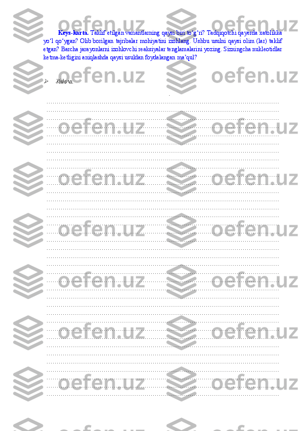 Keys-karta.   Taklif etilgan variantlarning qaysi biri to‘g‘ri? Tadqiqotchi qayerda xatolikka
yo‘l qo‘ygan? Olib borilgan tajribalar  mohiyatini izohlang. Ushbu usulni qaysi olim (lar) taklif
etgan? Barcha jarayonlarni izohlovchi reaksiyalar tenglamalarini yozing. Sizningcha nukleotidlar
ketma-ketligini aniqlashda qaysi usuldan foydalangan ma’qul?   
   
   Xulosa.
.
……………………………………………………………………………………………………
……………………………………………………………………………………………………
……………………………………………………………………………………………………
……………………………………………………………………………………………………
……………………………………………………………………………………………………
……………………………………………………………………………………………………
……………………………………………………………………………………………………
……………………………………………………………………………………………………
……………………………………………………………………………………………………
……………………………………………………………………………………………………
……………………………………………………………………………………………………
……………………………………………………………………………………………………
……………………………………………………………………………………………………
……………………………………………………………………………………………………
……………………………………………………………………………………………………
……………………………………………………………………………………………………
……………………………………………………………………………………………………
……………………………………………………………………………………………………
……………………………………………………………………………………………………
……………………………………………………………………………………………………
……………………………………………………………………………………………………
……………………………………………………………………………………………………
……………………………………………………………………………………………………
……………………………………………………………………………………………………
……………………………………………………………………………………………………
……………………………………………………………………………………………………
……………………………………………………………………………………………………
……………………………………………………………………………………………………
……………………………………………………………………………………………………
……………………………………………………………………………………………………
……………………………………………………………………………………………………
……………………………………………………………………………………………………
……………………………………………………………………………………………………
……………………………………………………………………………………………………
……………………………………………………………………………………………………
……………………………………………………………………………………………………
…………………………………………………………………………………………………… 