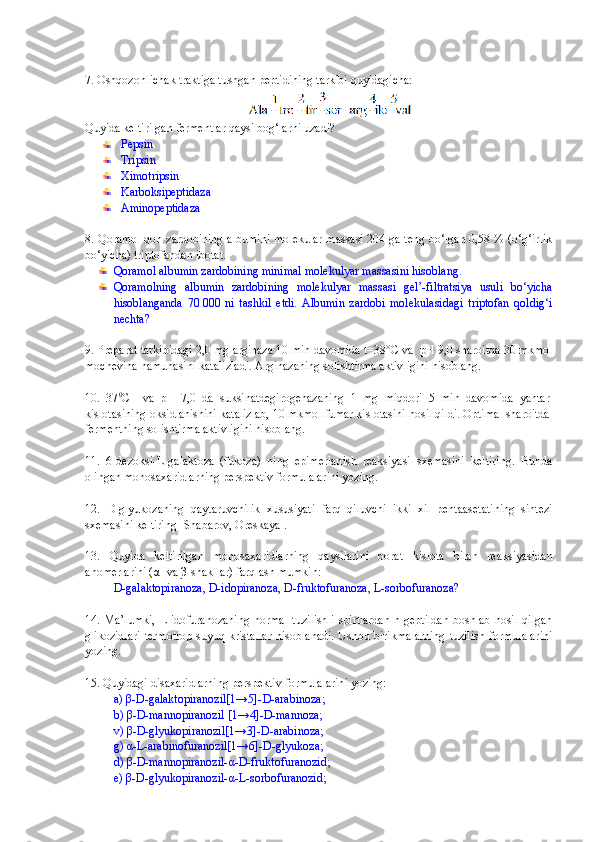 7. Oshqozon-ichak traktiga tushgan peptidining tarkibi quyidagicha:
Quyida keltirilgan fermentlar qaysi bog‘larni uzadi?
Pepsin
Tripsin
Ximotripsin 
Karboksipeptidaza
Aminopeptidaza 
8. Qoramol qon zardobining albumini molekular massasi 204 ga teng bo‘lgan 0,58 % (o‘g‘irlik
bo‘yicha) triptofandan ibotat.   
Qoramol albumin zardobining minimal molekulyar massasini hisoblang.
Qoramolning   albumin   zardobining   molekulyar   massasi   gel’-filtratsiya   usuli   bo‘yicha
hisoblanganda   70   000   ni   tashkil   etdi.   Albumin   zardobi   molekulasidagi   triptofan   qoldig‘i
nechta?
9. Preparat tarkibidagi 2,0 mg arginaza 10 min davomida t=38°C va   рН  9,0 sharoitda 30 mkmol
mochevina namunasini katalizladi. Arginazaning solishtirma aktivligini hisoblang. 
10.   37 0
C     va   pH   7,0   da   suksinatdegirogenazaning   1   mg   miqdori   5   min   davomida   yantar
kislotasining oksidlanishini katalizlab, 10 mkmol fumar kislotasini hosil qildi. Optimal sharoitda
fermentning solishtirma aktivligini hisoblang. 
11 .   6-dezoksi-L-galaktoza   (fukoza)   ning   epimerlanish   reaksiyasi   sxemasini   keltiring.   Bunda
olingan monosaxaridlarning perspektiv formulalarini yozing.
12.   D-glyukozaning   qaytaruvchilik   xususiyati   farq   qiluvchi   ikki   xil   pentaasetatining   sintezi
sxemasini keltiring [Shabarov, Oreskaya]. 
1 3 .   Quyida   keltirilgan   monosaxaridlarning   qaysilarini   borat   kislota   bilan   reaksiyasidan
anomerlarini ( α - va  β -shakllar) farqlash mumkin: 
D-galaktopiranoza, D-idopiranoza, D-fruktofuranoza, L-sorbofuranoza?  
1 4 .  Ma’lumki,   L-idofuranozaning   normal   tuzilishli   spirtlardan   n-geptildan   boshlab   hosil   qilgan
glikozidlari  termotrop  suyuq kristallar  hisoblanadi.  Ushbu  birikmalarning   tuzilish  formulalarini
yozing.
15 . Quyidagi disaxaridlarning perspektiv formulalarini yozing: 
a)  β -D-galaktopiranozil[1→5]-D-arabinoza; 
b)  β -D-mannopiranozil [1→4]-D-mannoza; 
v)  β -D-glyukopiranozil[1→3]-D-arabinoza; 
g)  α -L-arabinofuranozil[1→6]-D-glyukoza; 
d)  β -D-mannopiranozil- α -D-fruktofuranozid; 
e)  β -D-glyukopiranozil- α -L-sorbofuranozid;  