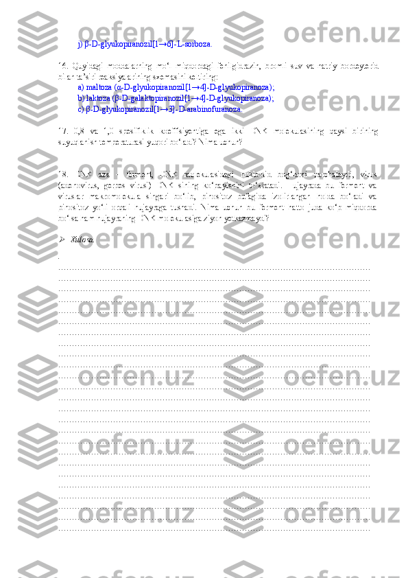 j)  β -D-glyukopiranozil[1→6]-L-sorboza.
16 .   Quyidagi   moddalarning   mo‘l   miqdordagi   fenilgidrazin,   bromli   suv   va   natriy   bordeyterid
bilan ta’siri reaksiyalarining sxemasini keltiring: 
a) maltoza ( α -D-glyukopiranozil[1→4]-D-glyukopiranoza); 
b) laktoza ( β -D-galaktopiranozil[1→4]-D-glyukopiranoza); 
c)  β -D-glyukopiranozil[1→3]-D-arabinofuranoza.
17 .   0,8   va   1,0   spesifiklik   koeffisiyentiga   ega   ikki   DNK   molekulasining   qaysi   birining
suyuqlanish temperaturasi yuqori bo‘ladi? Nima uchun?
18 .   DNK   aza   –   ferment,   DNK   molekulasidagi   nukleotid   bog‘larni   parchalaydi,   virus
(adenovirus,   gerpes   virusi)   DNK   sining   ko‘payishini   to‘xtatadi.   Hujayrada   bu   ferment   va
viruslar   makromolekula   singari   bo‘lib,   pinositoz   pufagida   izolirlangan   holda   bo‘ladi   va
pinositoz   yo‘li   orqali   hujayraga   tushadi.   Nima   uchun   bu   ferment   hatto   juda   ko‘p   miqdorda
bo‘lsa ham hujayraning DNK molekulasiga ziyon yetkazmaydi?
 
Xulosa.
.
……………………………………………………………………………………………………
……………………………………………………………………………………………………
……………………………………………………………………………………………………
……………………………………………………………………………………………………
……………………………………………………………………………………………………
……………………………………………………………………………………………………
……………………………………………………………………………………………………
……………………………………………………………………………………………………
……………………………………………………………………………………………………
……………………………………………………………………………………………………
……………………………………………………………………………………………………
……………………………………………………………………………………………………
……………………………………………………………………………………………………
……………………………………………………………………………………………………
……………………………………………………………………………………………………
……………………………………………………………………………………………………
……………………………………………………………………………………………………
……………………………………………………………………………………………………
……………………………………………………………………………………………………
……………………………………………………………………………………………………
……………………………………………………………………………………………………
……………………………………………………………………………………………………
……………………………………………………………………………………………………
……………………………………………………………………………………………………
…………………………………………………………………………………………………… 