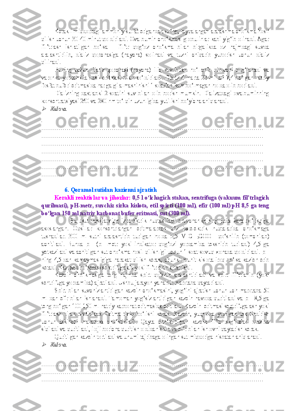 Kerakli miqdordagi ammoniy sulfat erigandan so‘ng, loyqalangan aralashma cho‘kma hosil
qilish uchun 30-40 minut qoldiriladi. Ovalbumin cho‘kmasi globulinlar kabi yig‘ib olinadi. Agar
fil’trlash   ishlatilgan   bo‘lsa   –   fil’tr   qog‘oz   cho‘kma   bilan   birgalikda   oz   hajmdagi   suvda
aralashtirilib,   dializ   qopchasiga   (naycha)   solinadi   va   tuzni   chiqarib   yuborish   uchun   dializ
qilinadi.
Buning   uchun   dializ   qopchasi   (naycha)   iliq   suv   bilan   h o‘llanib   bir   uchi   bog‘lanadi   va
varonka yordamida oqsil eritmasi bilan to‘ldiriladi. Dializ 4 marta 20 ml pH 7,4 bo‘lgan natriy
fosfat buferi eritmasida har galgi almashinishi 1 soatdan kam bo‘lmagan holda olib boriladi.
Dializning   dastlabki   2   soatini   suv   bilan   olib   borish   mumkin.   Dializatdagi   ovalbuminning
konsentratsiyasi 260 va 280 nm to‘lqin uzunligida yutilishi bo‘yicha aniqlanadi.
Xulosa.
.
……………………………………………………………………………………………………
……………………………………………………………………………………………………
……………………………………………………………………………………………………
……………………………………………………………………………………………………
……………………………………………………………………………………………………
……………………………………………………………………………………………………
…………
                 6. Qoramol sutidan kazienni ajratish
Kerakli reaktivlar va jihozlar:   0,5 l o‘lchagich stakan, sentrifuga (vakuum fil’trlagich
qurilmasi), pH-metr, suvchiz sirka kislota, etil spirti (100 ml), efir (100 ml) pH 8,5 ga teng
bo‘lgan 150 ml natriy karbonat bufer eritmasi, sut (300 ml).
                      Bu   usul   oqsillarning   izoelektrik   nuqtasidagi   eruvchanligining   juda   kam   bo‘lishiga
asoslangan.   Oqsillar   konsentrlangan   eritmalardan   o‘z   izoelektrik   nuqtalarida   cho‘kmaga
tushadilar.   300   ml   sutni   aralashtirib   turilgan   holda   0,5   M   CH
3 COOH   qo‘shilib   (tomchilab)
achitiladi.   Bunda   pH   (pH-metr   yoki   indikator   qog‘ozi   yordamida   tekshirib   turiladi)   4,5   ga
yetkaziladi va achitilgan sut cho‘kma hosil qilishligi uchun 1 soat sovuq xonada qoldiriladi. pH
ning 4,5 dan kamaymasligiga  harakat qilish kerak, chunki muhit kislotaliroq  bo‘lsa kazien  erib
ketadi. Kazien cho‘kmasi sentrifugalab yoki fil’trlanib ajratiladi.
Kazein   cho‘kmasiga   teng   hajmda   spirt   qo‘shib   aralashtiriladi   va   spirt   fil’trlanib   (yoki
sentrifuga yordamida) ajratiladi. Ushbu jarayon yana bir marotaba qaytariladi.
Spirt bilan suvchizlantirilgan  kazein cho‘kmasini, yog‘ini ajratish uchun uch marotaba 50
ml  dan  efir  bilan  ishlanadi.   Tamoman   yog‘sizlantirilgan   kazein  havoda  quritiladi   va  pH   8,5 ga
teng bo‘lgan 100-150 ml natriy karbonat eritmasida eritiladi. Kazein  eritmasi sentrifugalash yoki
fil’trlash   bilan   tindiriladi.   Eritma   tiniq   bo‘lishi   kerak.   Kazein,   yuqorida   yozilganidek   tindirish
uchun   ikkinchi   maratoba   cho‘ktiriladi.   Qayta   cho‘ktirilgan   kazein   fil’tr   qog‘ozlari   orasida
siqiladi va quritiladi, iloji boricha quritish oldidan spirt va efir bilan ishlovni qaytarish kerak.
Quritilgan kazein tortiladi va unumi tajribaga olingan sut miqdoriga nisbatan aniqlanadi.

Xulosa.
.
……………………………………………………………………………………………………
……………………………………………………………………………………………………
…………………………………………………………………………………………………… 