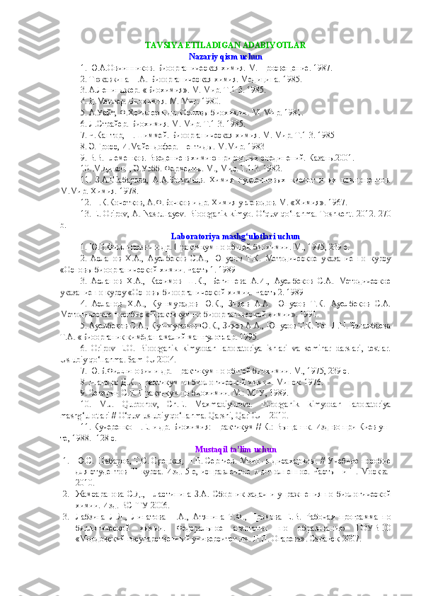TAVSIYA ETILADIGAN ADABIYOTLAR 
Nazariy qism uchun
1. Ю.А.Овчинников. Биоорганическая химия. М. Просвещение. 1987.
2. Тюкавкина Н.А. Биоорганическая химия. Медицина. 1985.
3. А.Ленинджер. «Биохимия». М. Мир. Т.1-3. 1985.
4. Д.Мецлер. Биохимия. М. Мир. 1980.
5. А.Уайт, Ф.Хендлер и др. Основы биохимии. М. Мир. 1981.
6. Л.Страйер. Биохимия. М. Мир. Т.1-3. 1985.
7. Ч.Кантор, П.Шиммей. Биоорганическая химия. М. Мир. Т.1-3. 1985
8. Э.Гросс, И.Майендофер. Пептиды. М.Мир. 1983
9.  В.В.Племенков. Введение в химию природн ых соединений. Казань.2001.
10. М.Диксон, Э.Уэбб. Ферменты. М., Мир. Т.1-3. 1982.
11.   З.А.Шабарова,   А.А.Богданов.   Химия   нуклеиновых   кислот   и   их   компонентов.
М.Мир. Химия. 1978.
12. Н.К.Кочетков, А.Ф.Бочков и др. Химия углеводов. М . « Химия ». 1967.
13. E. Oripov, A. Nasrullayev. Bioorganik kimyo. O‘quv qo‘llanma. Toshkent.   2012. 270
b.
Laboratoriya mashg‘ulotlari uchun
1.  Ю . Б . Филлипович   и   др .  Практикум по общей биохимии. М., 1975, 239 с.
2 .   Асланов   Х.А.,   Ауелбеков   С.А.,   Юнусов   Т.К.   Методическое   указание   по   курсу
«Основы биоорганической химии. Часть 1. 1989 
3.   Асланов   Х.А.,   Касимов   Ш.К.,   Бегишева   А.И.,   Ауелбеков   С.А.   Методическое
указание по курсу «Основы биоорганической химии. Часть 2. 1989 
4.   Асланов   Х.А.,   Кушмурадов   Ю.К.,   Зияев   А.А.   Юнусов   Т.К.   Ауелбеков   С.А.
Методическое пособие «Практикум по биоорганической химии». 1991.
5. Ауелбеков С.А., Кушмурадов Ю.К., Зияев А.А., Юнусов Т.К. Тен Л.Н. Бадалбаева
Т.А. «Биоорганик кимёдан амалий машғулотлар.  1995.
6 .   Oripov   E.O.   Bioorganik   kimyodan   lab o ratoriya   ishlari   va   seminar   darslari,   testlar.
Uslubiy qo‘llanma. SamDU 2004.
7. Ю.Б.Филлипович и др. Практикум по общей биохимии. М., 1975, 239 с.
8 . Шапиро Д.К. Практикум по биологической химии. Минск. 1976.
9 . Северин С.Е. Практикум по биохимии. М.: МГУ, 1989.
10.   M.J.   Qurbonov,   Ch.E.   Maxmadiyorova.   Bioorganik   kimyodan   laboratoriya
mashg‘ulotlari // O‘quv-uslubiy qo‘llanma. Qarshi, QarDU – 2010.
11. Кучеренко Н.Е. и др. Биохимия: Практикум // К.: Выща шк. Изд-во при Киев ун-
те, 1988. -128 с.
Mustaqil ta’lim uchun
1. Ю.С. Шабаров, Т.С. Орецкая, П.В. Сергиев. Моно- и дисахариды. // Учебное пособие
для студентов  III   курса. Изд. 5-е, исправленное  и дополненное. Часть   I и II. Москва-
2010.
2. Жамсаранова   С.Д.,   Пластинина   З.А.   Сборник   задач   и   упражнения   по   биологической
химии. Изд. ВСГТУ-2006.
3. Лабзина   Л.Я.,   Липатова   Н.А.,   Атянина   Т.Ф.,   Громова   Е.В.   Рабочая   программа   по
биологической   химии.   Федеральное   агентство   по   образованию   ГОУВПО
«Мордовский государственный университет им. Н.П. Огарева» .   Саранск -2007 . 