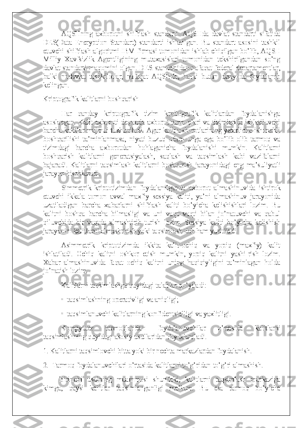 AQSHning   axborotni   shifrlash   standarti.   AQSHda   davlat   standarti   sifatida
DES(Data   Encryption   Standart)   standarti   ishlatilgan.   Bu   standart   asosini   tashkil
etuvchi shifrlash algoritmi IBM firmasi tomonidan ishlab chiqilgan bo’lib, AQSH
Milliy   Xavfsizlik   Agentligining   mutaxasislari   tomonidan   tekshirilgandan   so’ng
davlat standarti maqomini olgan. DES standartidan nafaqat federal departamentlar,
balki   nodavlat   tashkilotlar,   nafaqat   AQSHda,   balki   butun   dunyoda   foydalanib
kelingan.
Kriptografik kalitlarni boshqarish
Har   qanday   kriptografik   tizim   krpitografik   kalitlardan   foydalanishga
asoslangan. Kalit axboroti deganda axborot tarmoqlari va tizimlarida ishlatiluvchi
barcha kalitlar majmui tushuniladi. Agar kalit axborotlarining yetarlicha ishonchli
boshqarilishi   ta’minlanmasa,   niyati   buzuq   odam   unga   ega   bo’lib   olib   tarmoq   va
tizimdagi   barcha   axborotdan   hohlaganicha   foydalanishi   mumkin.   Kalitlarni
boshqarish   kalitlarni   generatsiyalash,   saqlash   va   taqsimlash   kabi   vazifalarni
bajaradi.   Kalitlarni   taqsimlash   kalitlarni   boshqarish   jarayonidagi   eng   ma’suliyatli
jarayon hisoblanadi.
Simmetrik   kriptotizimdan   foydalanilganda   axborot   almashinuvida   ishtirok
etuvchi   ikkala   tomon   avval   maxfiy   sessiya   kaliti,   ya’ni   almashinuv   jarayonida
uzatiladigan   barcha   xabarlarni   shifrlash   kaliti   bo’yicha   kelishishlari   lozim.   Bu
kalitni   boshqa   barcha   bilmasligi   va   uni   vaqti-vaqti   bilan   jo’natuvchi   va   qabul
qiluvchida   bir   vaqtda   almashtirib   turish   lozim.   Sessiya   kaliti   bo’yicha   kelishish
jarayonini kalitlarni almashtirish yoki taqsimlash deb ham yuritiladi.
Asimmetrik   kriptotizimda   ikkita   kalit-ochiq   va   yopiq   (maxfiy)   kalit
ishlatiladi.   Ochiq   kalitni   oshkor   etish   mumkin,   yopiq   kalitni   yashi-rish   lozim.
Xabar   almashinuvida   faqat   ochiq   kalitni   uning   haqiqiyligini   ta’minlagan   holda
jo’natish lozim.
Kalitlarni taqsimlashga quyidagi talablar qo’yiladi:
•     taqsimlashning operativligi va aniqligi;
•     taqsimlanuvchi kalitlarning konfidentsialligi va yaxlitligi.
Kompyuter   tarmoqlaridan   foydalanuvchilar   o’rtasida   kalitlarni
taqsimlashning quyidagi asosiy usullaridan foydalaniladi.
1. Kalitlarni taqsimlovchi bitta yoki bir nechta markazlardan foydalanish.
2.     Tarmoq foydalanuvchilari o’rtasida kalitlarni to’g’ridan-to’g’ri almashish.
                  Birinchi   usulning   muammosi   shundaki,   kalitlarni   taqsimlash   markaziga
kimga,   qaysi   kalitlar   taqsimlanganligi   ma’lum.   Bu   esa   tarmoq   bo’yicha 