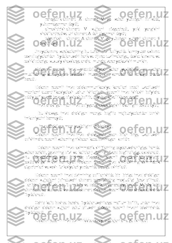 -                   renegatlik-abonent   A   abonent   V   ga   xabar   yuborgan   bo’lsada,
yubormaganman deydi;
-                   almashtirish-abonent   V   xujjatni   o’zgartiradi,   yoki   yangisini
shakillantiradiva uni abonent A dan olganman deydi;  
-                   takrorlash   -   abonent   A   abonent   V   ga   yuborgan   xujjatni   abonent   S
takrorlaydi.  
Jinoyatkorona   xarakatlarning   bu   turlari   o’z   faoliyatida   kompyuter   axborot
texnologiyalaridan foydalanuvchi bank va tijorat tuzilmalariga, davlat korxona va
tashkilotlariga     xususiy shaxslarga ancha- muncha zarar yetkazishi mumkin.  
Elektron   raqamli   imzo   metodologiyasi   xabar   yaxlitligini   va   xabar
muallifining   xaqiqiyligini   tekshirish   muammosini   samarali   hal   etishga   imkon
beradi.
Elektron   raqamli   imzo   telekommunikatsiya   kanallari   orqali   uzatiluvchi
matnlarni   autentifikatsiyalash   uchun   ishlatiladi.   Raqamli   imzo   ishlashi   bo’yicha
oddiy qo’lyozma imzoga o’xshash bo’lib, quyidagi afzalliklarga ega:
- imzo chekilgan matn imzo qo’ygan shaxsga tegishli ekanligini tasdiqlaydi;
-   bu   shaxsga   imzo   chekilgan   matnga   bog’liq   majburiyatlaridan   tonish
imkoniyatini bermaydi;
    - imzo chekilgan matn yaxlitligini kafolatlaydi.
Elektron   raqamli   imzo-imzo   chekiluvchi   matn   bilan   birga   uzatiluvchi
qo’shimcha raqamli xabarning nisbatan katta bo’lmagan     sonidir.
    Elektron   raqamli   imzo   asimmetrik   shifrlarning   qaytaruvchanligiga   hamda
xabar   tarkibi,   imzoning   o’zi   va   kalitlar   juftining   o’zaro   bog’liqligiga   asoslanadi.
Bu   elementlarning   xatto   birining   o’zgarishi   raqamli   imzoning   haqiqiyligini
tasdiqlashga   imkon   bermaydi.   Elektron   raqamli   imzo   shifrlashning   asimmetrik
algoritmlari va xesh-funktsiyalari yordamida amalga oshiriladi.
Elektron   raqamli   imzo   tizimining   qo’llanishida   bir-   biriga   imzo   chekilgan
elektron   xujjatlarni   jo’natuvchi   abonent   tarmog’ining   mavjudligi   faraz   qilinadi.
Har bir abonent uchun juft - mahfiy va ochiq kalit generatsiyalanadi.     Mahfiy kalit
abonentda sir saqlanadi va undan abonent elektron     raqamli imzoni shakllantirishda
foydalanadi.
Ochiq   kalit   boshqa   barcha   foydalanuvchilarga   ma’lum   bo’lib,   undan   imzo
chekilgan   elektron   xujjatni   qabul   qiluvchi   elektron   raqamli   imzoni   tekshirishda
foydalanadi.
Elektron raqamli imzo tizimi ikkita asosiy muolajani amalga oshiradi: 