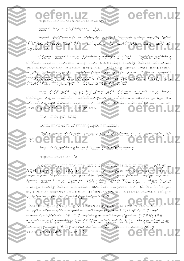 -raqamli imzoni shakllantirish muolajasi;
-raqamli imzoni tekshirish muolajasi.
Imzoni   shakllantirish   muolajasida   xabar   jo’natuvchisining   maxfiy   kaliti
ishlatilsa,   imzoni   tekshirish   muolajasida   jo’natuvchining   ochiq   kalitidan
foydalaniladi.
Elektron   raqamli   imzo   tizimining   printsipial   jihati—   foydalanuvchining
elektron   raqamli   imzosini   uning   imzo   chekishdagi   maxfiy   kalitini   bilmasdan
qalbakilashtirishning   mumkin   emasligidir.   SHuning   uchun   imzo   chekishdagi
maxfiy   kalitni   ruxsatsiz   foydalanishdan   ximoyalash   zarur.   Elektron   raqamli
imzoning   maxfiy   kalitini,   simmetrik   shifrlash   kalitiga   o’xshab,   shaxsiy   kalit
elituvchisida, himoyalangan     holda saqlash tavfsiya etiladi.  
Imzo   chekiluvchi   faylga   joylashtiriluvchi   elektron   raqamli   imzo   imzo
chekilgan   xujjat   muallifini   identifikatsiyalovchi   qo’shimcha   axborot-ga   ega.   Bu
axborot  xujjatga  elektron raqamli  imzo hisoblanmasidan  oldin qo’shiladi. Har  bir
imzo quyidagi axborotni o’z ichiga oladi:
- imzo chekilgan sana;
- ushbu imzo kaliti ta’sirining tugashi muddati;
-   faylga   imzo   chekuvchi   shaxs   xususidagi   axborot   (F.I.SH.,   mansabi,   ish
joyi);
- imzo chekuvchining indentifikatori (ochiq kalit nomi);
- raqamli imzoning o’zi.
Elektron   raqamli   imzoning   qator   algoritmlari   ishlab   chiqilgan.   1977   yilda
AQSH   da   yaratilgan   RSA   tizimi     birinchi   va   dunyoda   mashhur   elektron   raqamli
imzo   tizimi   hisoblanadi   va   yuqorida   keltirilgan   printsiplarni   amalga   oshiradi.
Ammo   raqamli   imzo   algoritmi     RSA     jiddiy   kamchilikka     ega.   U   niyati   buzuq
odamga   maxfiy   kalitni   bilmasdan,   xesh-lash   natijasini   imzo   chekib   bo’lingan
xujjatlarning   xeshlash     natijalarini   ko’paytirish   orkali   hisoblash   mumkin   bo’lgan
xujjatlar imzosini shakllantirishga imkon beradi.
    Ishonchliligining yuqoriligi va shaxsiy kompyuterlarda amalga oshirilishining 
qulayligi bilan ajralib turuvchi raqamli imzo algoritmli 1984 yilda El Gamal 
tomonidan ishlab chiqildi. El Gamalning raqamli imzo algoritmi (EGSA) RSA 
raqamli imzo algoritmidagi kamchiliklardan holi bo’lib, AQSH ning standartlar va 
texnologiyalarning Milliy universiteti tomonidan raqamli imzoning milliy 
standartiga asos kabi qabul qilindi. 