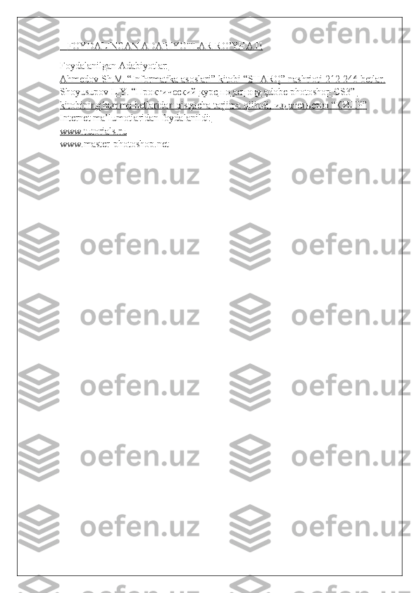        FOYDALINGAN ADABIYOTLAR RO’YHATI   
Foydalanilgan Adabiyotlar:
Ahmedov Sh.M. “Informatika asoslari” kitobi “SHARQ” nashrioti 212-246 betlar.
Shoyusupov L.Y. “    Проктический        курс        по        аснову     adobe photoshop CS3”    
kitobining hamma betlaridan qisqacha tarjima qilindi,     mдательство     “    КИПР    ”  
Internet ma’lumotlaridan foydalanildi:
www.tutorials.ru
www.master-photoshop.net 