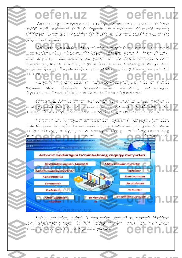 Axborotning   himoyalashning   aksariyat   mexanizmlari   asosini   shifrlash
tashkil   etadi.   Axborotni   shifrlash   deganda   ochiq   axborotni   (dastlabki   matnni)
shifrlangan   axborotga   o’zgartirish   (shifrlash)   va   aksincha   (rasshifrovka   qilish)
jarayoni tushuniladi.
Axborotni qayta akslantirish yordamida himoyalash muammosi inson ongini
uzoq vaqtlardan buyon bezovta qilib kelgan. Kriptografiya tarixi – inson tili tarixi
bilan   tengdosh.   Hatto   dastlabki   xat   yozish   ham   o’z-o’zicha   kriptografik   tizim
hisoblangan,   chunki   qadimgi   jamiyatda   faqat   alohida   shaxslargina   xat   yozishni
bilganlar. Qadimgi Yegipet va Qadimgi Hindistonning ilohiy kitoblari bunga misol
bo’la oladi.
Xat   yozishning   keng   tarqalishi   natijasida   kriptografiya   alohida   fan   sifatida
vujudda   keldi.   Dastlabki   kriptotizimlardan   eramizning   boshlaridayoq
foydalanilgan. TSezar o’z xatlarida tizimli shifrlardan foydalangan.
Kriptografik   tizimlar   birinchi   va   ikkinchi   jahon   urushlarida   jadal   rivojlandi.
Urush yillaridan so’ng va hozirga qadar hisoblash vositalarining jadal rivojlanishi
kriptografik usullar yaratishni tezlashtirdi va ularning mukammalligini oshirdi.
Bir   tomondan,   kompyuter   tarmoqlaridan   foydalanish   kengaydi,   jumladan,
Internet   global   tarmog’i.   Bu   tarmoqda   begona   shaxslardan   himoyalanishi   zarur
bo’lgan   hukumat,   harbiy,   tijorat   va   shaxsiy   xarakterga   ega   bo’lgan   axborotning
katta   hajmi   harakatlanadi.
Boshqa   tomondan,   qudratli   kompyuterlar,   tarmoqli   va   neyronli   hisoblash
texnologiyalarining   paydo   bo’lishi   ochish   mumkin   emas   deb   hisoblangan
kriptografik tizimlarning obro’siga putur yetkazdi. 