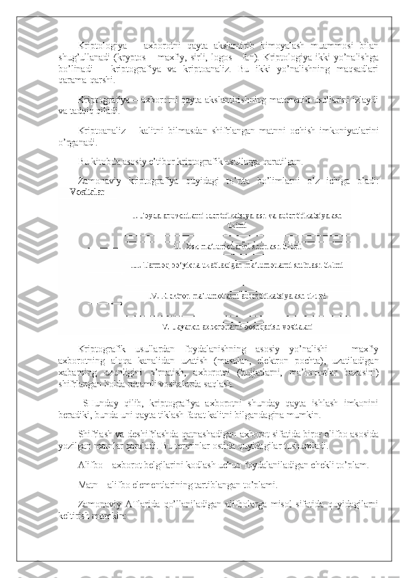 Kriptologiya   –   axborotni   qayta   akslantirib   himoyalash   muammosi   bilan
shug’ullanadi  (kryptos  – maxfiy, sirli, logos  -  fan). Kriptologiya ikki   yo’nalishga
bo’linadi   –   kriptografiya   va   kriptoanaliz.   Bu   ikki   yo’nalishning   maqsadlari
qarama-qarshi.
Kriptografiya – axborotni qayta akslantirishning matematik usullarini izlaydi
va tadqiq qiladi.
Kriptoanaliz   –   kalitni   bilmasdan   shifrlangan   matnni   ochish   imkoniyatlarini
o’rganadi.
Bu kitobda asosiy e’tibor kriptografik usullarga qaratilgan.
Zamonaviy   kriptografiya   quyidagi   to’rtta   bo’limlarni   o’z   ichiga   oladi:
Kriptografik   usullardan   foydalanishning   asosiy   yo’nalishi   –   maxfiy
axborotning   aloqa   kanalidan   uzatish   (masalan,   elektron   pochta),   uzatiladigan
xabarning   uzunligini   o’rnatish,   axborotni   (hujjatlarni,   ma’lumotlar   bazasini)
shifrlangan holda raqamli vositalarda saqlash.
    SHunday   qilib,   kriptografiya   axborotni   shunday   qayta   ishlash   imkonini
beradiki, bunda uni qayta tiklash faqat kalitni bilgandagina mumkin.
S h ifrlash va deshifrlashda qatnashadigan axborot sifatida biror alifbo asosida
yozilgan matnlar qaraladi. Bu terminlar ostida quyidagilar tushuniladi.
Alifbo – axborot belgilarini kodlash uchun foydalaniladigan chekli to’plam.
Matn – alifbo elementlarining tartiblangan to’plami.
Zamonaviy   ATlarida   qo’llaniladigan   alifbolarga   misol   sifatida   quyidagilarni
keltirish mumkin: 