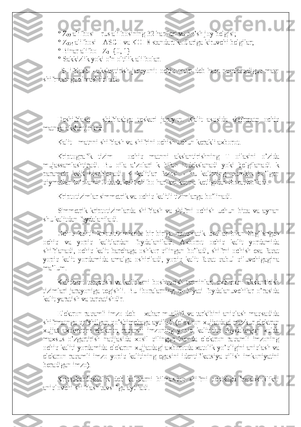 *   Z
33   alifbosi – rus alifbosining 32 harflari va bo’sh joy belgisi;
*   Z
256   alifbosi – ASCII va KOI-8 standart kodlariga kiruvchi belgilar;
*   Binar alifbo - Z
2 ={0, 1}
*   Sakkizlik yoki o’n oltilik alifbolar.
SHifrlash   –   akslantirish   jarayoni:   ochiq   matn   deb   ham   nomlanadigan   matn
shifrmatnga almashtiriladi.
Deshifrlash   –   shifrlashga   teskari   jarayon.   Kalit   asosida   shifrmatn   ochiq
matnga akslantiriladi.
Kalit – matnni shifrlash va shifrini ochish uchun kerakli axborot.
Kriptografik   tizim   –   ochiq   matnni   akslantirishning   T   oilasini   o’zida
mujassamlashtiradi.   Bu   oila   a’zolari   k   bilan   indekslanadi   yoki   belgilanadi.   k
parametr   kalit   hisoblanadi.   K   kalitlar   fazosi   –   bu   kalitning   mumkin   bo’lgan
qiymatlari to’plami. Odatda kalit alifbo harflari ketma-ketligidan iborat bo’ladi.
Kriptotizimlar simmetrik va ochiq kalitli tizimlarga bo’linadi.
Simmetrik   kriptotizimlarda   shifrlash   va   shifrni   ochish   uchun   bitta   va   aynan
shu kalitdan foydalaniladi.
Ochiq   kalitli   kriptotizimlarda   bir-biriga   matematik   usullar   bilan   bog’langan
ochiq   va   yopiq   kalitlardan   foydalaniladi.   Axborot   ochiq   kalit   yordamida
shifrlanadi,   ochiq   kalit   barchaga   oshkor   qilingan   bo’ladi,   shifrni   ochish   esa   faqat
yopiq   kalit   yordamida   amalga   oshiriladi,   yopiq   kalit   faqat   qabul   qiluvchigagina
ma’lum.
Kalitlarni   tarqatish   va   kalitlarni   boshqarish   terminlari   axborotni   akslantirish
tizimlari   jarayoniga   tegishli.   Bu   iboralarning   mohiyati   foydalanuvchilar   o’rasida
kalit yaratish va tarqatishdir.
Elektron  raqamli   imzo   deb   –  xabar   muallifi   va   tarkibini   aniqlash   maqsadida
shifrmatnga qo’shilgan qo’shimchaga aytiladi (elektron xujjatdagi mazkur elektron
xujjat   axborotini   elektron   raqamli   imzoning   yopiq   kalitidan   foydalangan   xolda
maxsus   o’zgartirish   natijasida   xosil   qilingan   hamda   elektron   raqamli   imzoning
ochiq kaliti yordamida elektron xujjatdagi axborotda xatolik yo’qligini aniqlash va
elektron   raqamli   imzo   yopiq   kalitining   egasini   identifikatsiya   qilish   imkoniyatini
beradigan imzo).
Kriptobardoshlilik   deb   kalitlarni   bilmasdan   shifrni   ochishga   bardoshlilikni
aniqlovchi shifrlash tavsifiga aytiladi. 