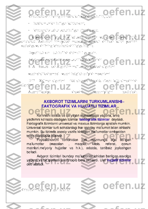 Kriptobardoshlilikning bir necha ko’rsatkichlari bo’lib, ular:
·           barcha mumkin bo’lgan kalitlar soni;
·           kriptoanaliz uchun zarur bo’lgan o’rtacha vaqt.
Tk   akslantirish   unga   mos   keluvchi   algoritm   va   k   kalit   qiymati   bilan
aniqlanadi.   Axborotni   himoyalash   maqsadida   samarali   shifrlash   kalitni   yashirin
saqlashga va shifrning kriptobardoshliligiga bog’liq.
Deyarli tub son – tub bo’lish ehtimoli 1 ga yaqin.
Belgi – axborotni fiksirlangan uzunlikdagi ko’rinishi
SHA – Secure Hash Algorithm ma’lumotni xeshlash algoritmi
vaqtinchalik shtempel - vaqtni belgilab qo’yish mexanizmi
Diffi   -   Xellman   algoritmi   –   ikki   abonent   o’rtasida   o’zaro   kalit   almashinish
algoritmi
Autentifikatsiya   –   shaxsini   haqqoniyligini   tasdiqlash.
 
Kriptotizimlarga qo’yilgan talablar 