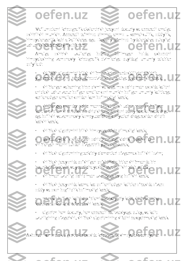  
Ma’lumotlarni kriptografik akslantirish jarayoni dasturiy va apparatli amalga
oshirilishi   mumkin.   Apparatli   ta’minot   qimmat,   ammo   u   sermahsullik,   oddiylik,
himoyalanganlik kabi afzalliklarga ega. Dasturiy ta’minot foydalanishga qulayligi
uchun ko’proq amaliy hisoblanadi.
Amalga   oshirish   usullariga   bog’liq   bo’lmagan   holda   axborotni
himoyalashning   zamonaviy   kriptografik   tizimlariga   quyidagi   umumiy   talablar
qo’yiladi:
·             shifrlash algoritmini bilish shifrmatn kriptobardoshliligini tushirib 
yubormasligi lozim. Barcha kriptotizimlar bu talabga javob berishi kerak;
·             shifrlangan xabarning biror qismi va unga mos ochiq matn asosida kalitni
aniqlash uchun zarur bo’lgan amallar soni mumkin bo’lgan umumiy kalitlarga
sarflanadigan amallar sonidan kam bo’lmasligi kerak;
·             shifrlangan matndan ochiq matnni hosil qilish uchun mumkin bo’lgan 
kalitlar to’plamini to’la ko’rib chiqish amallari soni qat’iy past ko’rsatkichga 
ega bo’lishi va zamonaviy kompyuterlar imkoniyatlari chegarasidan chiqib 
ketishi kerak;
·             shifrlash algoritmini bilish himoyaga ta’sir qilmasligi kerak;
·             kalitdagi yoki boshlang’ich ochiq matndagi kichik o’zgarishlar 
shifrlangan matnni tubdan o’zgartirib yuborishi kerak;
·             shifrlash algoritmining tarkibiy elementlari o’zgarmas bo’lishi lozim;
·             shifrlash jarayonida qo’shilgan qo’shimcha bitlar shifrmatnda bir 
butunligini saqlashi va yetarlicha yashirilgan bo’lishi talab etiladi;
·             shifrmatn uzunligi ochiq matn uzunligiga teng bo’lishi kerak;
·             shifrlash jarayonida ketma-ket qo’llaniladigan kalitlar o’rtasida o’zaro 
oddiy va oson bog’liqlik bo’lmasligi kerak;
·             mumkin bo’lgan kalitlar to’plamidagi ixtiyoriy kalit, shifrmatnning 
kriptobardoshliligini ta’minlashi kerak;
·             algoritm ham dasturiy, ham apparatli realizatsiyaga qulay, va kalit 
uzunligining o’zgarishi, shifrlash algoritmining sifatini pasaytirmasligi kerak.
 
Axborotni simmetrik algoritmlar asosida kriptografik ximoyalash tamoyillari 