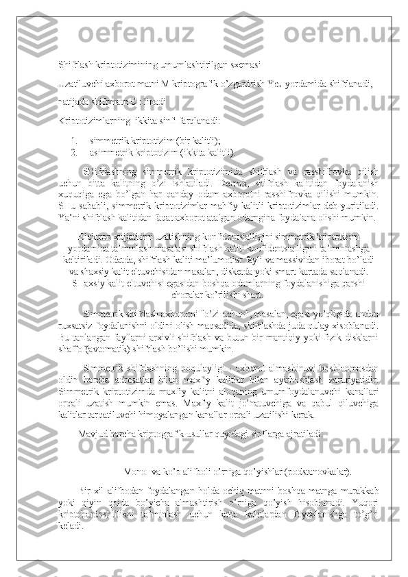  
S h ifrlash kriptotizimining umumlashtirilgan sxemasi
Uzatiluvchi axborot matni M kriptografik o’zgartirish Ye
k1   yordamida shifrlanadi, 
natijada shifrmatn C olinadi
Kriptotizimlarning     ikkita sinfi farqlanadi:
1.           simmetrik kriptotizim (bir kalitli);
2.           asimmetrik kriptotizim (ikkita kalitli).
SHifrlashning   simmetrik   kriptotizimida   shifrlash   va   rasshifrovka   qilish
uchun   bitta   kalitning   o’zi   ishlatiladi.   Demak,   shifrlash   kalitidan   foydalanish
xuquqiga   ega   bo’lgan   har   qanday   odam   axborotni   rasshifrovka   qilishi   mumkin.
SHu   sababli,   simmetrik   kriptotizimlar   mahfiy   kalitli   kriptotizimlar   deb   yuritiladi.
Ya’ni shifrlash kalitidan faqat axborot atalgan odamgina foydalana olishi mumkin.
Elektron xujjatlarni uzatishning konfidentsialligini simmetrik kriptotizim
yordamida ta’minlash masalasi shifrlash kaliti konfidentsialligini ta’minlashga
keltiriladi. Odatda, shifrlash kaliti ma’lumotlar fayli va massividan iborat bo’ladi
va shaxsiy kalit eltuvchisidan masalan, disketda yoki smart-kartada saqlanadi.
SHaxsiy kalit eltuvchisi egasidan boshqa odamlarning foydalanishiga qarshi
choralar ko’rilishi shart.  
Simmetrik shifrlash axborotni "o’zi uchun", masalan, egasi yo’qligida undan
ruxsatsiz foydalanishni oldini olish maqsadida, shifrlashda juda qulay xisoblanadi.
Bu  tanlangan  fayllarni  arxivli  shifrlash  va  butun bir  mantiqiy yoki   fizik  disklarni
shaffof(avtomatik) shifrlash bo’lishi mumkin.
Simmetrik   shifrlashning   noqulayligi   -   axborot   almashinuvi   boshlanmasdan
oldin   barcha   adresatlar   bilan   maxfiy   kalitlar   bilan   ayirboshlash   zaruriyatidir.
Simmetrik   kriptotizimda   maxfiy   kalitni   aloqaning   umumfoydalanuvchi   kanallari
orqali   uzatish   mumkin   emas.   Maxfiy   kalit   jo’natuvchiga   va   qabul   qiluvchiga
kalitlar tarqatiluvchi himoyalangan kanallar orqali uzatilishi kerak.
Mavjud barcha kriptografik usullar quyidagi sinflarga ajratiladi:
Mono- va ko’p alifboli o’rniga qo’yishlar (podstanovkalar).
Bir   xil   alifbodan   foydalangan   holda   ochiq   matnni   boshqa   matnga   murakkab
yoki   qiyin   qoida   bo’yicha   almashtirish   o’rniga   qo’yish   hisoblanadi.   Yuqori
kriptobardoshlilikni   ta’minlash   uchun   katta   kalitlardan   foydalanishga   to’g’ri
keladi. 
  