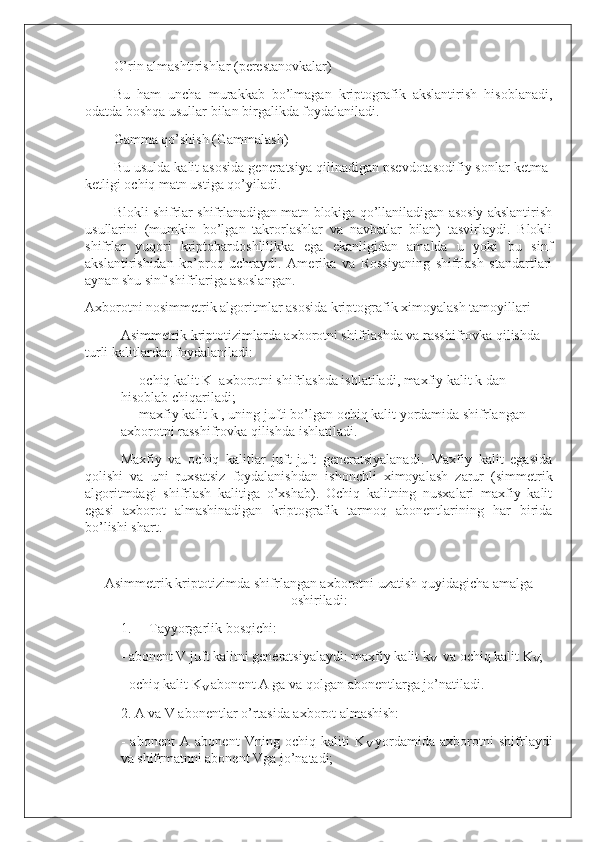 O’rin almashtirishlar (perestanovkalar)
Bu   ham   uncha   murakkab   bo’lmagan   kriptografik   akslantirish   hisoblanadi,
odatda boshqa usullar bilan birgalikda foydalaniladi.
Gamma qo’shish (Gammalash)
Bu usulda kalit asosida generatsiya qilinadigan psevdotasodifiy sonlar ketma-
ketligi ochiq matn ustiga qo’yiladi.
Blokli shifrlar shifrlanadigan matn blokiga qo’llaniladigan asosiy akslantirish
usullarini   (mumkin   bo’lgan   takrorlashlar   va   navbatlar   bilan)   tasvirlaydi.   Blokli
shifrlar   yuqori   kriptobardoshlilikka   ega   ekanligidan   amalda   u   yoki   bu   sinf
akslantirishidan   ko’proq   uchraydi.   Amerika   va   Rossiyaning   shifrlash   standartlari
aynan shu sinf shifrlariga asoslangan.
Axborotni nosimmetrik algoritmlar asosida   kriptografik ximoyalash tamoyillari
Asimmetrik kriptotizimlarda axborotni shifrlashda va rasshifrovka qilishda 
turli kalitlardan foydalaniladi:
-                   ochiq kalit K     axborotni shifrlashda ishlatiladi, maxfiy kalit k dan 
hisoblab chiqariladi;
-                   maxfiy kalit k , uning jufti bo’lgan ochiq kalit yordamida shifrlangan 
axborotni rasshifrovka qilishda ishlatiladi.  
Maxfiy   va   ochiq   kalitlar   juft-juft   generatsiyalanadi.   Maxfiy   kalit   egasida
qolishi   va   uni   ruxsatsiz   foydalanishdan   ishonchli   ximoyalash   zarur   (simmetrik
algoritmdagi   shifrlash   kalitiga   o’xshab).   Ochiq   kalitning   nusxalari   maxfiy   kalit
egasi   axborot   almashinadigan   kriptografik   tarmoq   abonentlarining   har   birida
bo’lishi shart.
 
Asimmetrik kriptotizimda shifrlangan axborotni uzatish quyidagicha amalga
oshiriladi:
1.           Tayyorgarlik bosqichi:
- abonent V juft kalitni generatsiyalaydi: maxfiy kalit k
V     va ochiq kalit K
V ;    
- ochiq kalit K
V   abonent A ga va qolgan abonentlarga jo’natiladi.  
2. A   va V abonentlar o’rtasida axborot almashish:  
-   abonent   A   abonent   Vning   ochiq   kaliti   K
V   yordamida   axborotni   shifrlaydi
va shifrmatnni abonent Vga jo’natadi; 