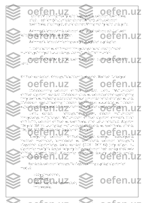 - abonent V o’zining maxfiy kaliti k
V   yordamida axborotni rasshifrovka 
qiladi. Hech kim (shu jumladan abonent A ham) ushbu axborotni 
rasshifrovka qilaolmaydi, chunki abonent Vning mahfiy kaliti unda yo’q.
Asimmetrik kriptotizimda axborotni ximoyalash axborot qabul qiluvchi 
kaliti k
V   ning mahfiyligiga asoslangan.
Asimmetrik     kriptotizimlarning asosiy hususiyatlari quyidagilar:
1. Ochiq kalitni va shifr matnni himoyalangan kanal orqali jo’natish 
mumkin, ya’ni niyati buzuq odamga ular ma’lum bo’lishi mumkin.
2. SHifrlash Ye
V   : M ► C     va rasshifrovka qilish D
B : S ► M algoritmlari 
ochiq.  
 
S h ifrlash standartlari. Kriptografik kalitlarni boshqarish. Xeshlash funktsiyasi
 
O’zbekistonning   axborotni   shifrlash   standarti.   Ushbu   "Ma’lumotlarni
shifrlash  algoritmi" standarti  O’zbekiston  aloqa va axborotlashtirish agentligining
ilmiy-texnik va marketing tadqiqotlari markazi tomonidan ishlab chiqilgan va unda
O’zbekiston   Respublikasining   "Elektron   raqamli   imzo   xususida"gi   va   "Elektron
xujjat almashinuvi xususida"gi qonunlarining me’yorlari amalga oshirilgan.
Ushbu   standart   —   kriptografik   algoritm,   elektron   ma’lumotlarni
himoyalashga   mo’ljallangan.   Ma’lumotlarni   shifrlash   algoritmi   simmetrik   blokli
shifr   bo’lib,   axborotni   shifrlash   va  rasshifrovka   qilish   uchun   ishlatiladi.   Algoritm
128   yoki   256   bit   uzunligidagi   ma’lumotlarni   shifrlashda   va   rasshifrovka   qilishda
128, 256, 512 bitli kalitlardan foydalanishi mumkin.
Rossiyaning   axborotni   shifrlash   standarti.   Rosssiya   Federatsiyasida
hisoblash   mashinalari,   komplekslari   va   tarmoqlarida   axborotni   kriptografik
o’zgartirish   algoritmlariga   davlat   standarti   (GOST   2814-89)   joriy   etilgan.   Bu
algoritmlar maxfiylik darajasi ixtiyoriy bo’lgan axborotni hech qanday cheklovsiz
shifrlash   imkonini   beradi.   Algoritmlar   apparat   va   dasturiy   usullarida   amalga
oshirilishi mumkin.  
                  Standartda axborotni kriptografik o’zgartirishning quyidagi algoritmlari 
mavjud:
-                   oddiy almashtirish;
-                   gammalash;
-                   teskari bog’lanishli gammalash;
-                   imitovstavka. 