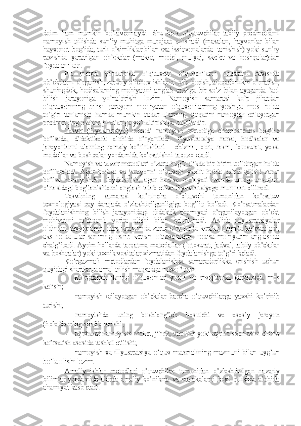 doim   ham   mumkin   bo’lavermaydi.   Shu   bois   o’qituvchilar   tabiiy   predmetlarni
namoyish   qilishda   sun’iy   muhitga   murojaat   qilishadi   (masalan,   hayvonlar   bilan
hayvonot bog’ida, turli o’simliklar bilan esa issiqxonalarda   tanishish) yoki sun’iy
ravishda   yaratilgan   ob’ektlar   (maket,   model,   mulyaj,   skelet   va   boshqalar)dan
foydalaniladi.
Bu   metod   yordamida   o’qituvchi   o’quvchilarni   mustaqil   ravishda
ob’ektlarni o’rganish, zaruriy o’lchov ishlarini olib borish, aloqadorlikni o’rnatish,
shuningdek,   hodisalarning   mohiyatini   anglab   etishga   bir   so’z   bilan   aytganda   faol
bilish   jarayoniga   yo’naltirishi   lozim.   Namoyish   samarasi   ko’p   jihatdan
o’qituvchining   bilish   jarayoni   mohiyatan   o’quvchilarning   yoshiga   mos   holda
to’g’ri   tanlanishi   hamda   mumkin   qadar   ularning   diqqatini   namoyish   etilayotgan
predmetning muhim jihatlariga yo’naltirishiga bog’liqdir.
Tasvir         (i    llyustratsiya    )   metodi   namoyish   metodiga   chambarchas   bog’liq
bo’lsada,   didaktikada   alohida   o’rganiladi.   Illyustratsiya   narsa,   hodisalar   va
jarayonlarni   ularning   ramziy   ko’rinishlari   –   chizma,   port,   rasm,   fotosurat,   yassi
modellar va boshqalar yordamida ko’rsatishni taqozo etadi. 
Namoyish va tasvir metodlari o’zaro bog’liqlikda bir-birini to’ldirgan holda
qo’llaniladi.   Agar   hodisa   va   jarayonni   o’quvchi   yaxlit   holda   qabul   qilishi   zarur
bo’lsa   namoyishdan   foydalanish,   agar   hodisa   mohiyati   hamda   uning   unsurlari
o’rtasidagi bog’lanishlarni anglash talab etilsa illyustratsiyaga murojaat qilinadi.
Tasvirning   samarasi   ko’pincha   o’qituvchi   tomonidan   ko’rsatuv
texnologiyasi   qay   darajada   o’zlashtirilganligiga   bog’liq   bo’ladi.   Ko’rsatmalardan
foydalanishning   bilish   jarayonidagi   didaktik   ahamiyati   o’rganilayotgan   ob’ekt
mohiyatini   to’laqonli   yorita   olishi   bilan   belgilanadi.   Aslida   illyustratsiyalar
oldindan tayyorlanib, dars jarayonida zarur o’rinlarda kerakli hajmda ko’rsatiladi,
aks   holda   ular   sonining   oshib   ketishi   o’quvchilarni   hodisa   mohiyatini   anglashda
chalg’itadi. Ayrim hollarda tarqatma materiallar (fotosurat, jadval, tabiiy ob’ektlar
va boshqalar) yoki texnik vositalar xizmatidan foydalanishga to’g’ri keladi.
Ko’rgazmali   metodlardan   foydalanishda   samaradorlikka   erishish   uchun
quyidagi shartlarga amal qilish maqsadga muvofiqdir:
- ko’rgazmalilikning   o’quvchilar   yoshi   va   rivojlanish   darajasiga   mos
kelishi;
- namoyish   etilayotgan   ob’ektlar   barcha   o’quvchilarga   yaxshi   ko’rinib
turishi;
- namoyishda   uning   boshlang’ich   bosqichi   va   asosiy   jarayon
(holat)larning ajralib turishi;
- tajribalar namoyishi maket, jihoz, qurollar yoki tajriba sxemasini chizib
ko’rsatish asosida tashkil etilishi; 
- namoyish   va   illyustratsiya   o’quv   materialining   mazmuni   bilan   uyg’un
bo’la olishi lozim.
Amaliy   ishlar   metodlari   o’quvchilar   tomonidan   o’zlashtirilgan   nazariy
bilimlar   yordamida  ularda amaliy  ko’nikma  va  malakalarni   hosil   qilishda  alohida
ahamiyat kasb etadi.  